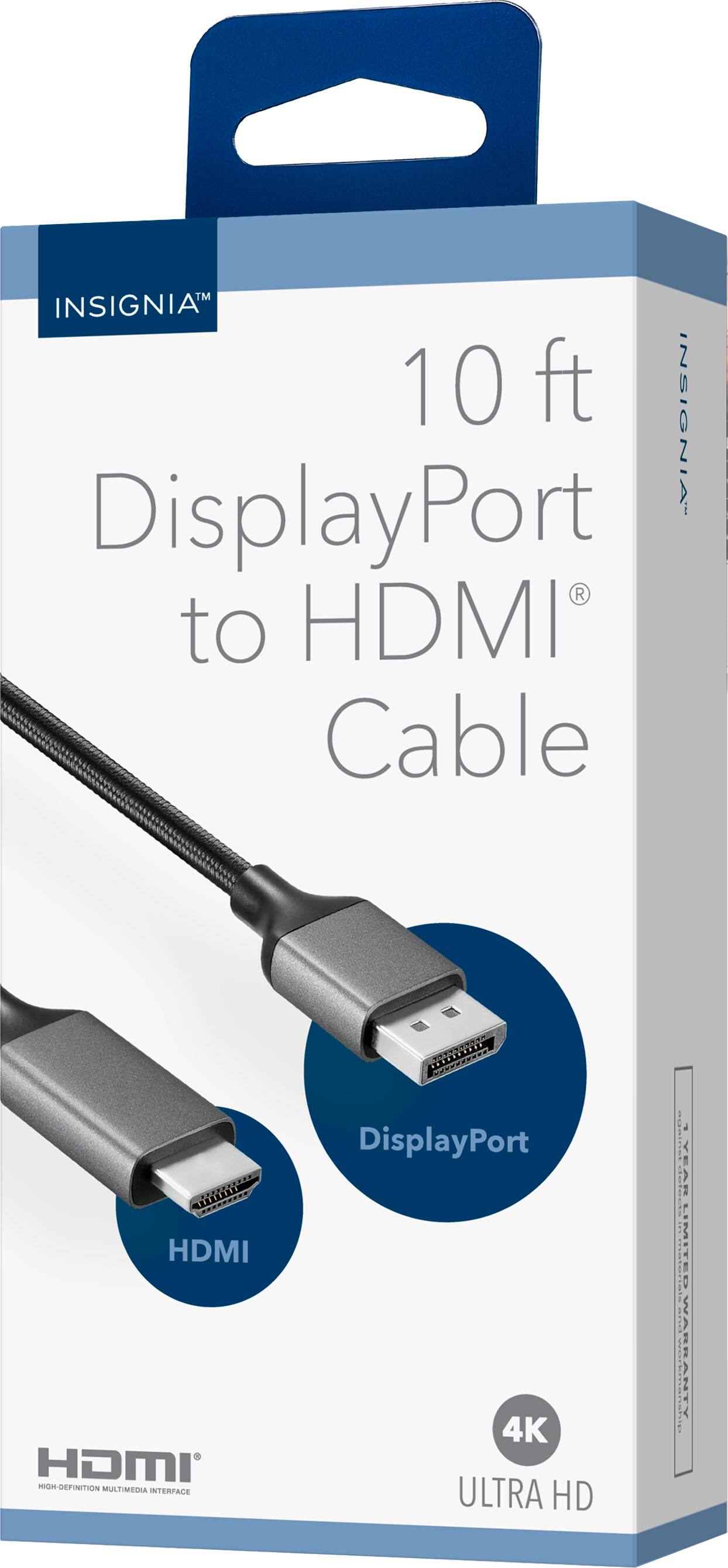 INSIGNIA™  
10 ft DisplayPort to HDMI® Cable  

DisplayPort  
HDMI  

4K ULTRA HD  

HDMI®  

INSIGNIA™  
INSIGNIA™  

MULTIMEDIA INTERFACE  
DISPLAYPORT 4K ULTRA HD  

1 YEAR LIMITED WARRANTY