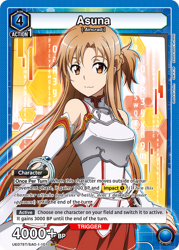 BLUE 4 Asuna [Aincrad] ACTION 1

Character
Once Per Turn When this character moves outside of your movement phase, it gains 1000 BP and Impact 1 (When this character attacks and wins a battle, deal 1 damage to your opponent) until the end of the turn.

Active
Choose one character on your field and switch it to active. It gains 3000 BP until the end of the turn.

TRIGGER 4000+ BP

UE07ST/SAO-1-101 SR

JAPAN BANDAI MADE IN JAPAN BANDAI MADE

ORK/K/SP ArtOnline Art Sword