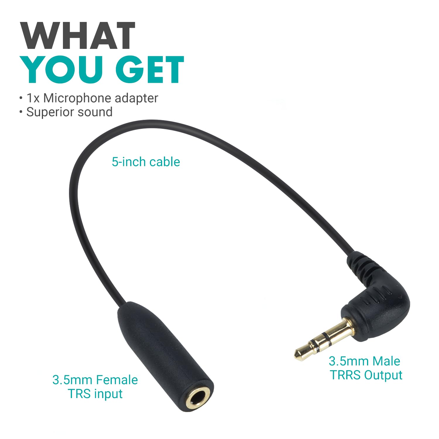 WHAT YOU GET

- 1x Microphone adapter
- Superior sound

5-inch cable

3.5mm Female TRS input

3.5mm Male TRRS Output