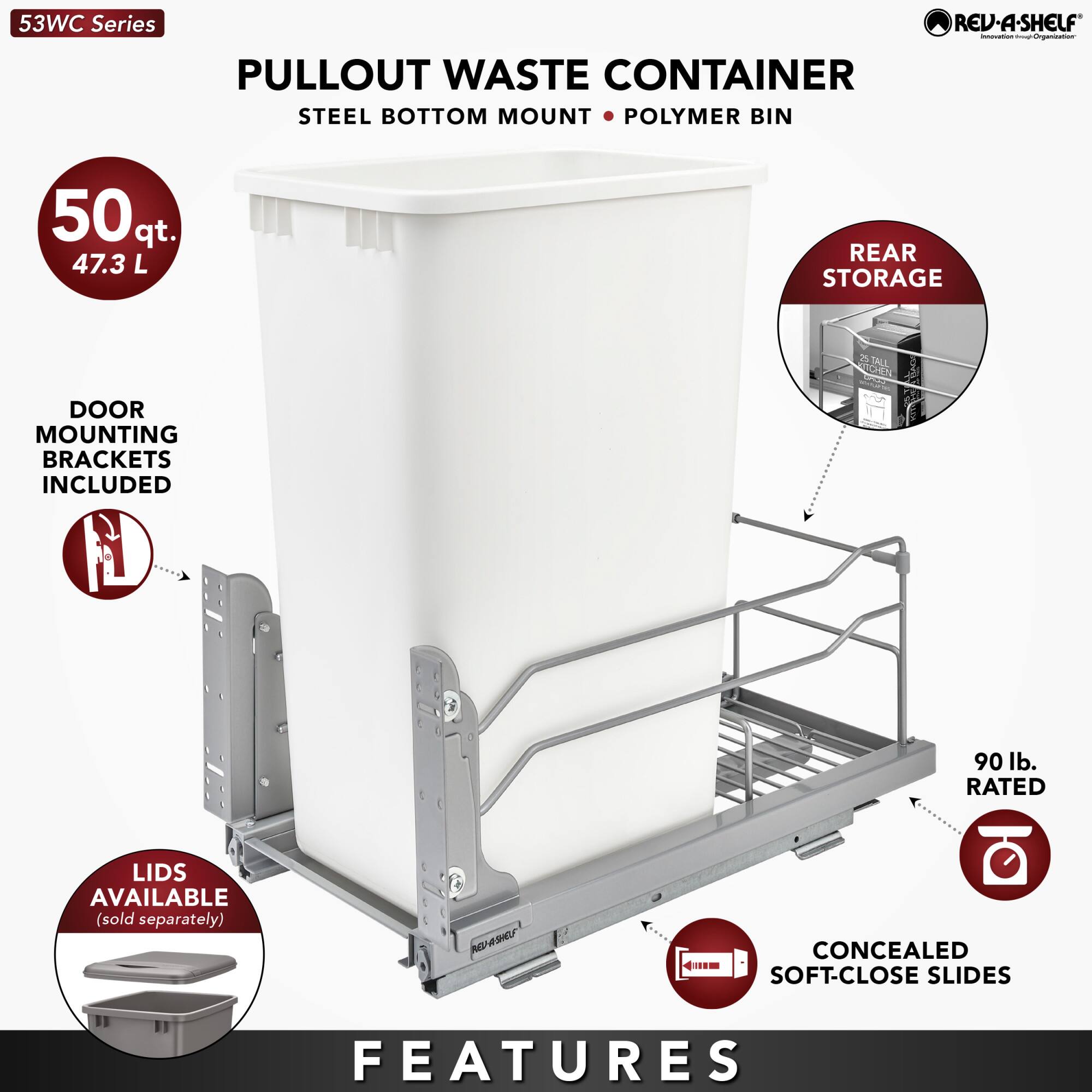 53WC Series

PULLOUT WASTE CONTAINER  
STEEL BOTTOM MOUNT • POLYMER BIN

- 50 qt. 47.3 L
- DOOR MOUNTING BRACKETS INCLUDED
- REAR STORAGE
- 90 lb. RATED
- LIDS AVAILABLE (sold separately)
- CONCEALED SOFT-CLOSE SLIDES

FEATURES