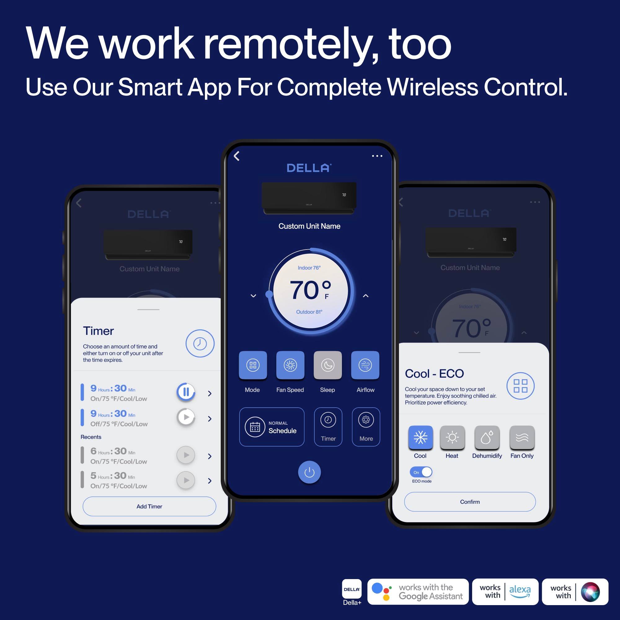 We work remotely, too  
Use Our Smart App For Complete Wireless Control.

DELLA  
Custom Unit Name

Timer  
Choose an amount of time and either turn on or off your unit after the time expires  
- 9 Hours 30 Min  
  Off/75°F/Cool/Low  
- 9 Hours 30 Min  
  On/75°F/Cool/Low  
- 6 Hours 30 Min  
  On/75°F/Cool/Low  
- 5 Hours 30 Min  
  On/75°F/Cool/Low  

Recent  
- 70°F Outdoor  
- 70°F Indoor  

Mode  
- Cool - ECO  
  Cool your space down to your set temperature.  
  Prioritize power efficiency.  
- Heat  
- Dehumidify  
- Fan Only  

Fan Speed  
- Normal  
- Schedule  

Airflow  
- Sleep  
- Timer  
- More  

DELLA+ works with the Google Assistant  
works with alexa  
works with