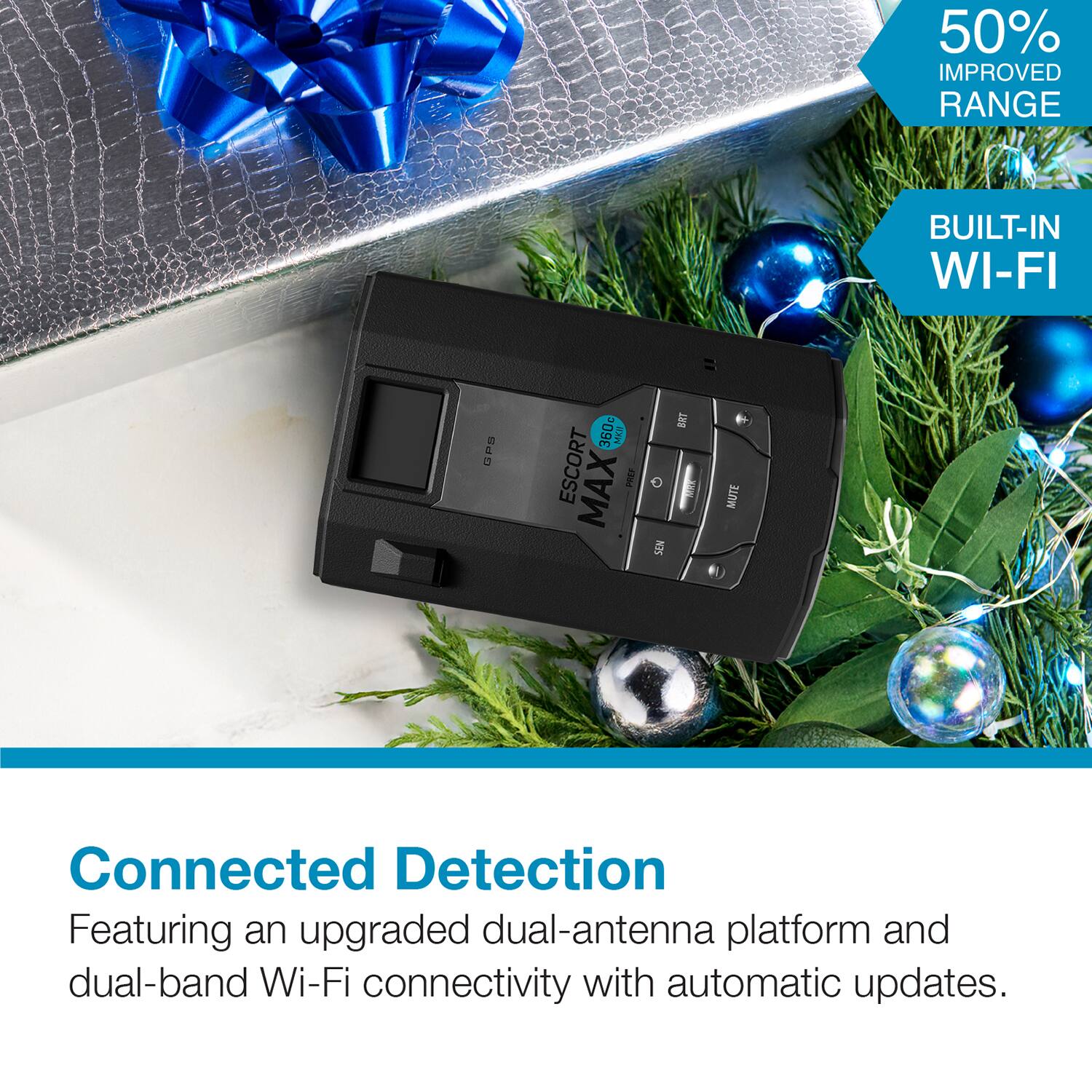 50% Improved Range  
Built-in Wi-Fi  
CPS 360c 2x2  
Escort Max FR04  
Connected Detection  
Featuring an upgraded dual-antenna platform and dual-band Wi-Fi connectivity with automatic updates.