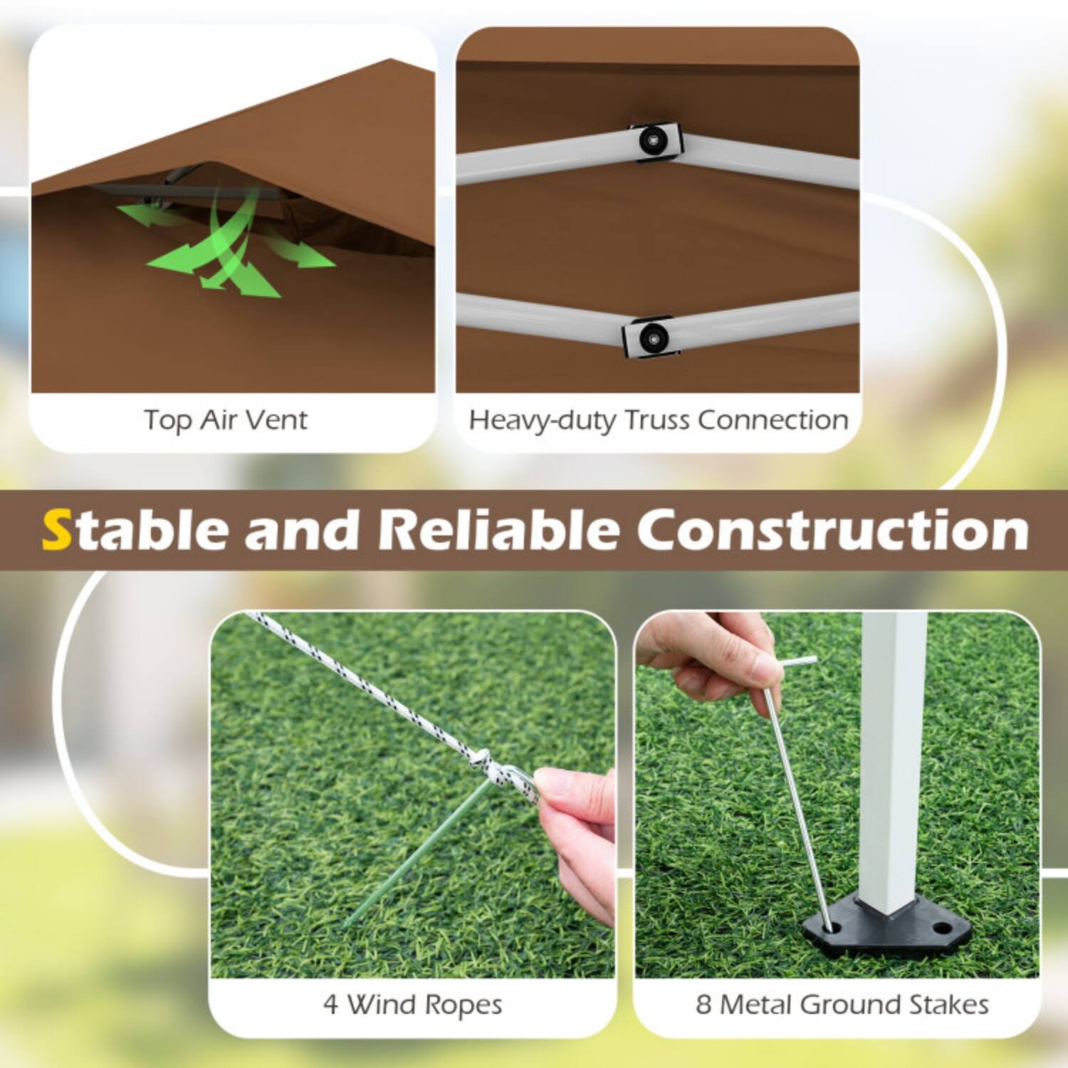 Top Air Vent  
Heavy-duty Truss Connection  
Stable and Reliable Construction  
4 Wind Ropes  
8 Metal Ground Stakes
