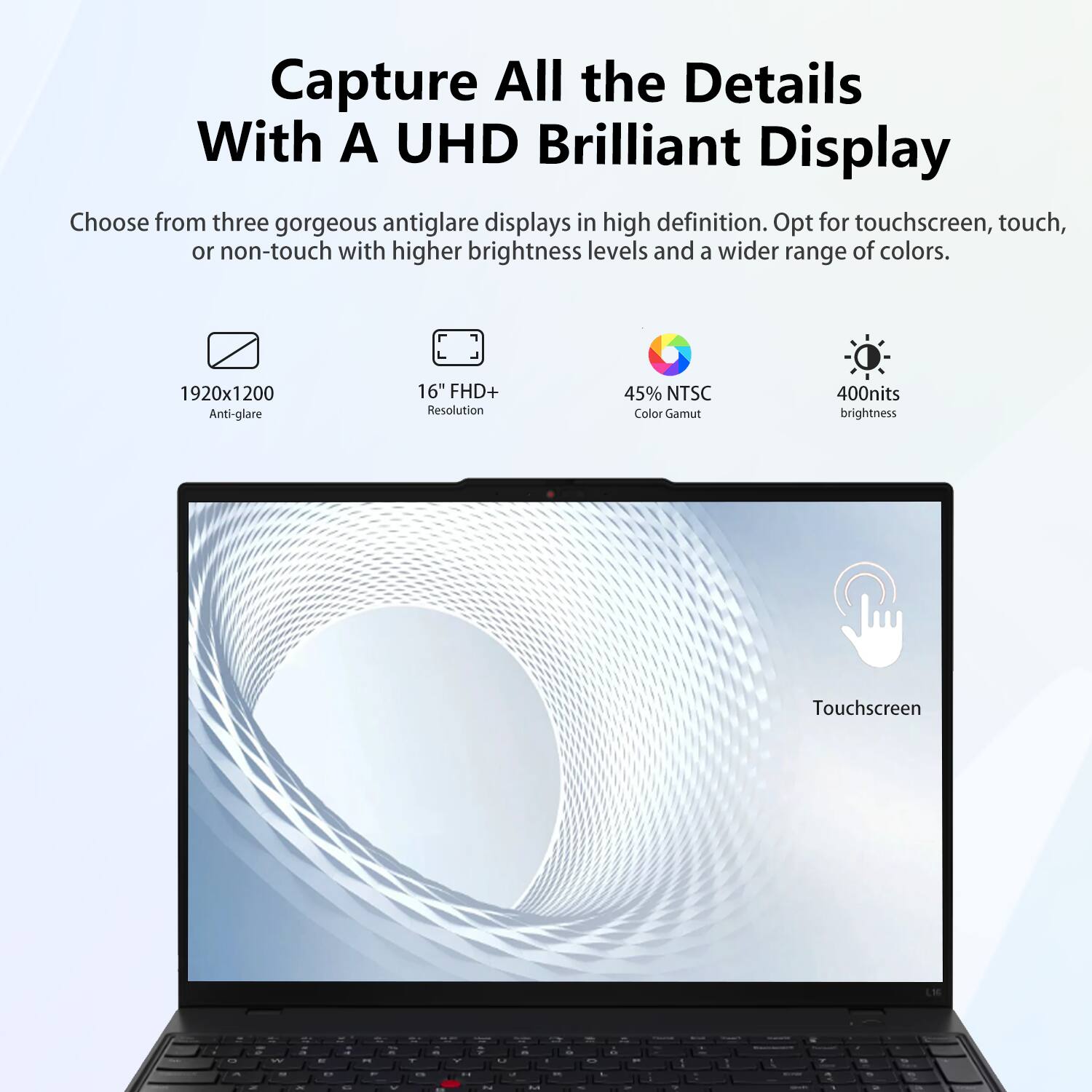 Capture All the Details With A UHD Brilliant Display

Choose from three gorgeous antiglare displays in high definition. Opt for touchscreen, touch, or non-touch with higher brightness levels and a wider range of colors.

- 1920x1200 Anti-glare
- 16" FHD+ Resolution
- 45% NTSC Color Gamut
- 400nits brightness
- Touchscreen