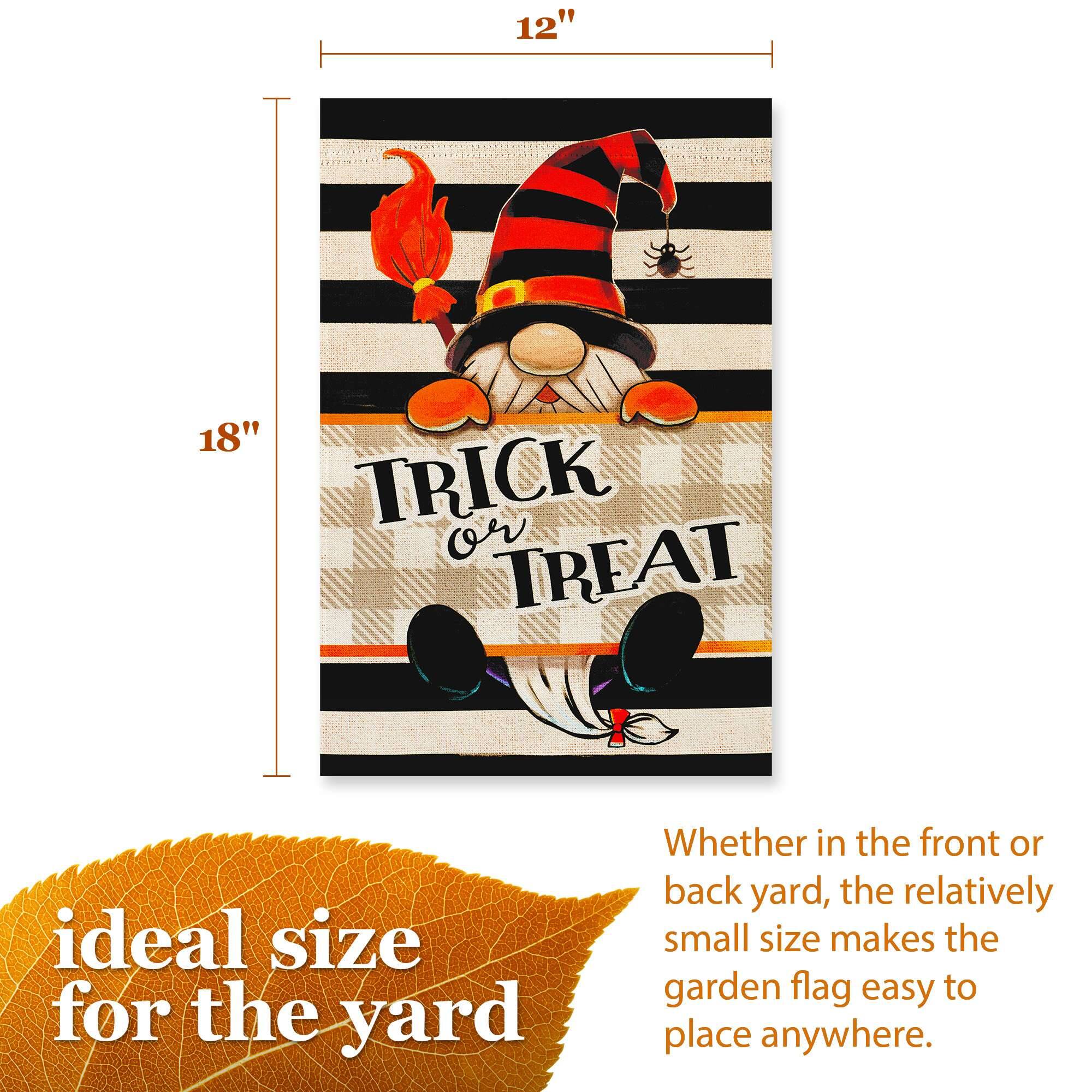 12" x 18" TRICK or TREAT

ideal size for the yard

Whether in the front or back yard, the relatively small size makes the garden flag easy to place anywhere.