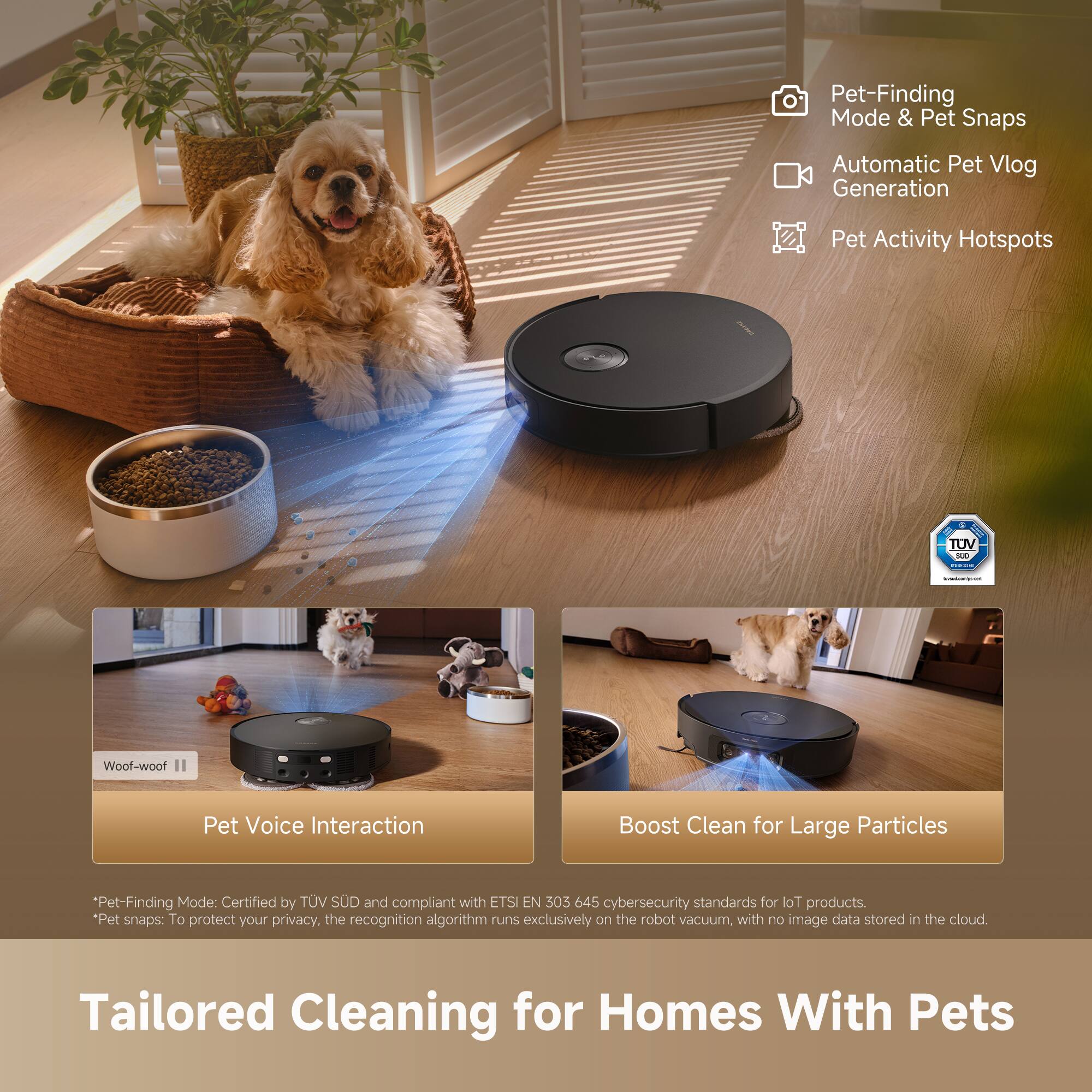Pet-Finding Mode & Pet Snaps  
Automatic Pet Vlog Generation  
Pet Activity Hotspots  

Pet-Finding Mode: Certified by TÜV SÜD and compliant with ETSI EN 303 645 cybersecurity standards for IoT products.  
*Pet snaps: To protect your privacy, the recognition algorithm runs exclusively on the robot vacuum, with no image data stored in the cloud.  

Pet Voice Interaction  
Boost Clean for Large Particles  

Tailored Cleaning for Homes With Pets