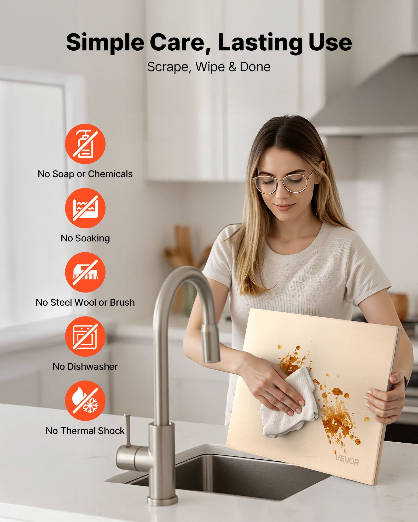 Simple Care, Lasting Use  
Scrape, Wipe & Done  

- No Soap or Chemicals  
- No Soaking  
- No Steel Wool or Brush  
- No Dishwasher  
- No Thermal Shock  

VEVOR