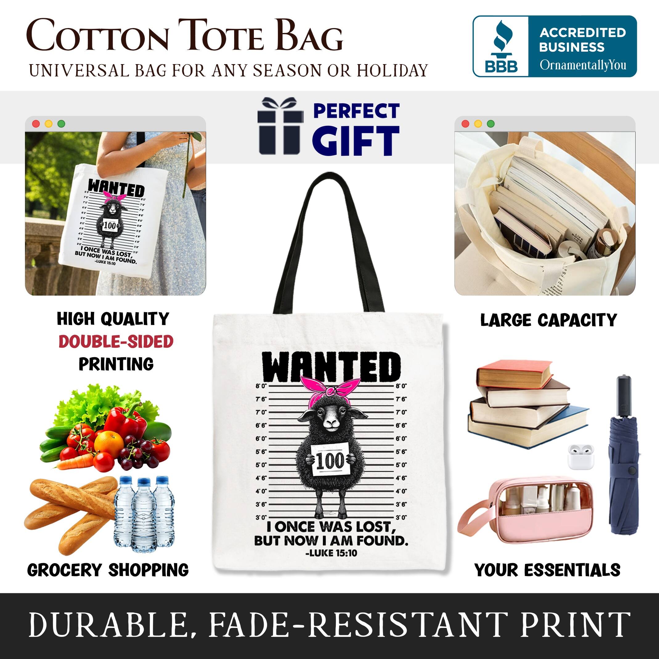COTTON TOTE BAG  
UNIVERSAL BAG FOR ANY SEASON OR HOLIDAY  

ACCREDITED BUSINESS  
BBB  
OrnamentallyYou  

PERFECT GIFT  

HIGH QUALITY  
DOUBLE-SIDED PRINTING  

LARGE CAPACITY  

GROCERY SHOPPING  

DURABLE, FADE-RESISTANT PRINT  

"ONCE WAS LOST, BUT NOW I AM FOUND."  
-LUKE 15:10