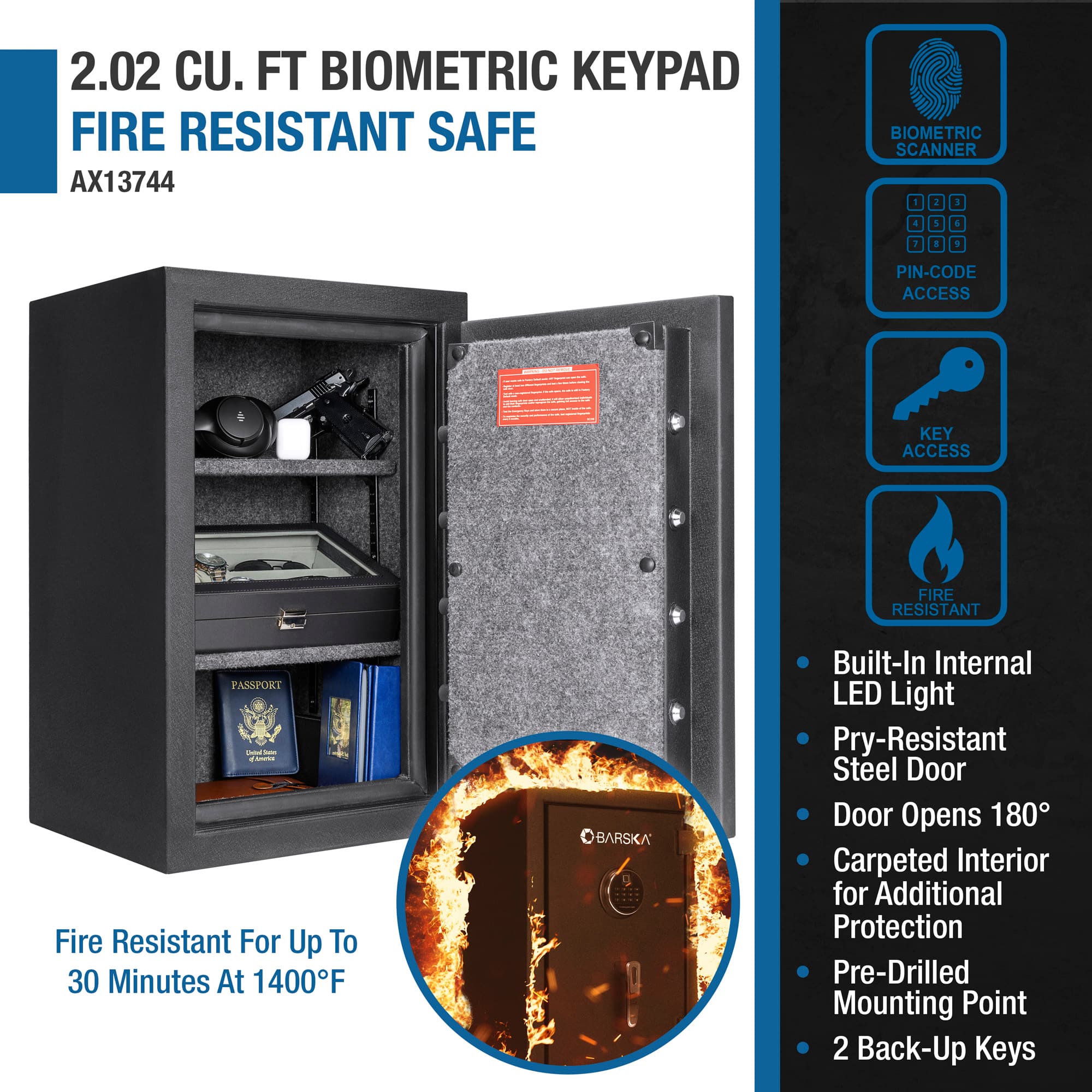 2.02 CU. FT BIOMETRIC KEYPAD FIRE RESISTANT SAFE AX13744 BIOMETRIC SCANNER 1 2 3 & 5 & 9 PIN-CODE ACCESS | KEY ACCESS FIRE RESISTANT PASSPORKI - - no Fire Resistant For Up To 30 Minutes At 1400F BARSKA Built-In Internal LED Light Pry-Resistant Steel Door Door Opens 180 Carpeted Interior for Additional Protection Pre-Drilled Mounting Point 2 Back-Up Keys