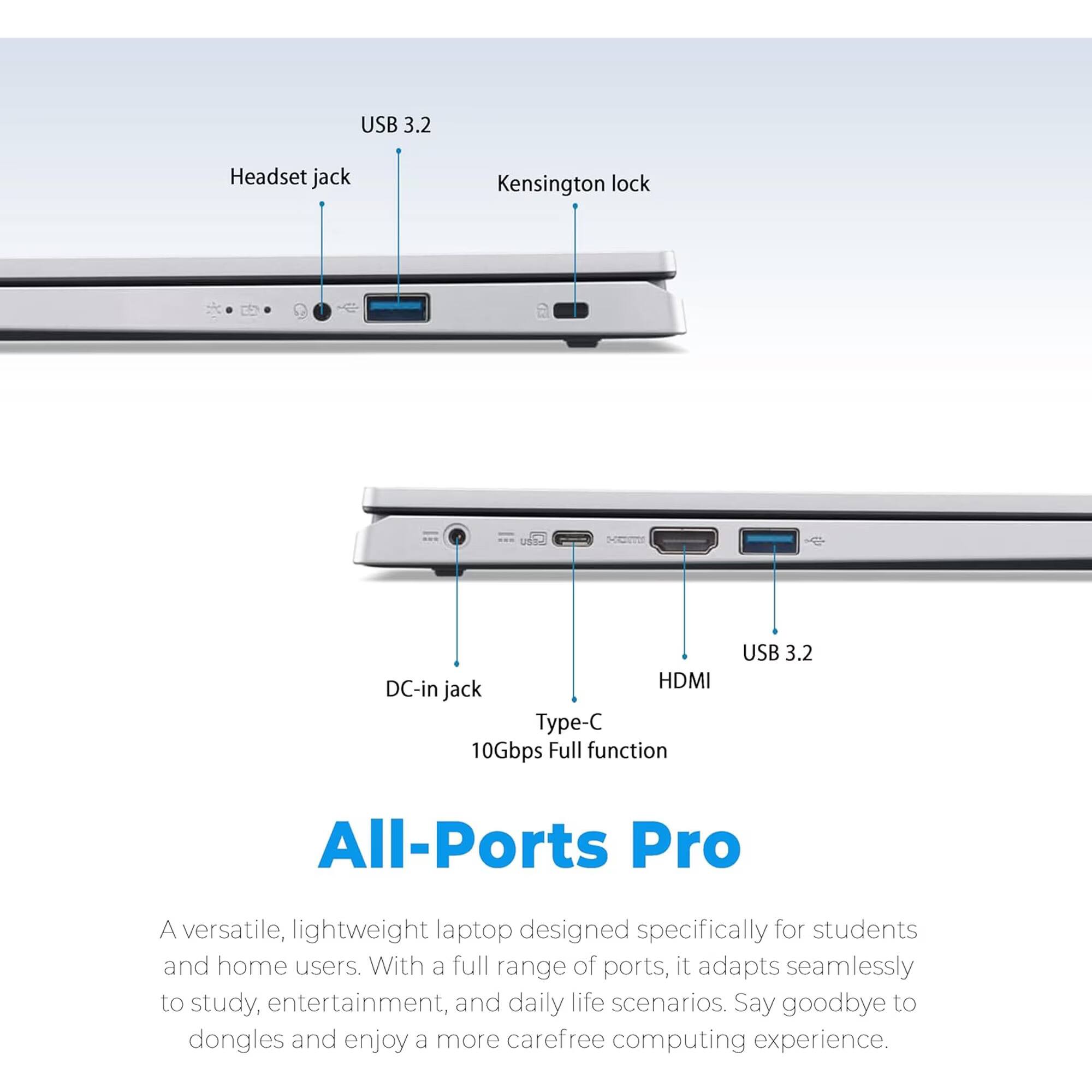 USB 3.2  
Headset jack  
Kensington lock  
DC-in HDMI jack Type-C 10Gbps Full function  
USB 3.2  

All-Ports Pro  
A versatile, lightweight laptop designed specifically for students and home users. With a full range of ports, it adapts seamlessly to study, entertainment, and daily life scenarios. Say goodbye to dongles and enjoy a more carefree computing experience.