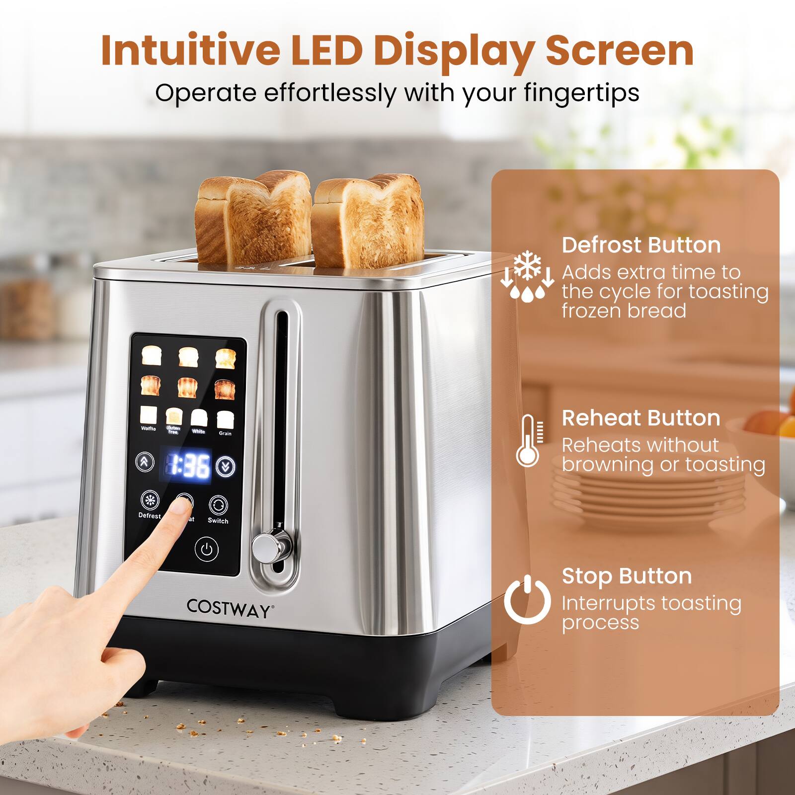 Intuitive LED Display Screen  
Operate effortlessly with your fingertips

Defrost Button  
Adds extra time to the cycle for toasting frozen bread

Waffle Grain 3:36

Reheat Button  
Reheats without browning or toasting

Defrost  
de  
Switch

Stop Button  
Interrupts toasting process

COSTWAY