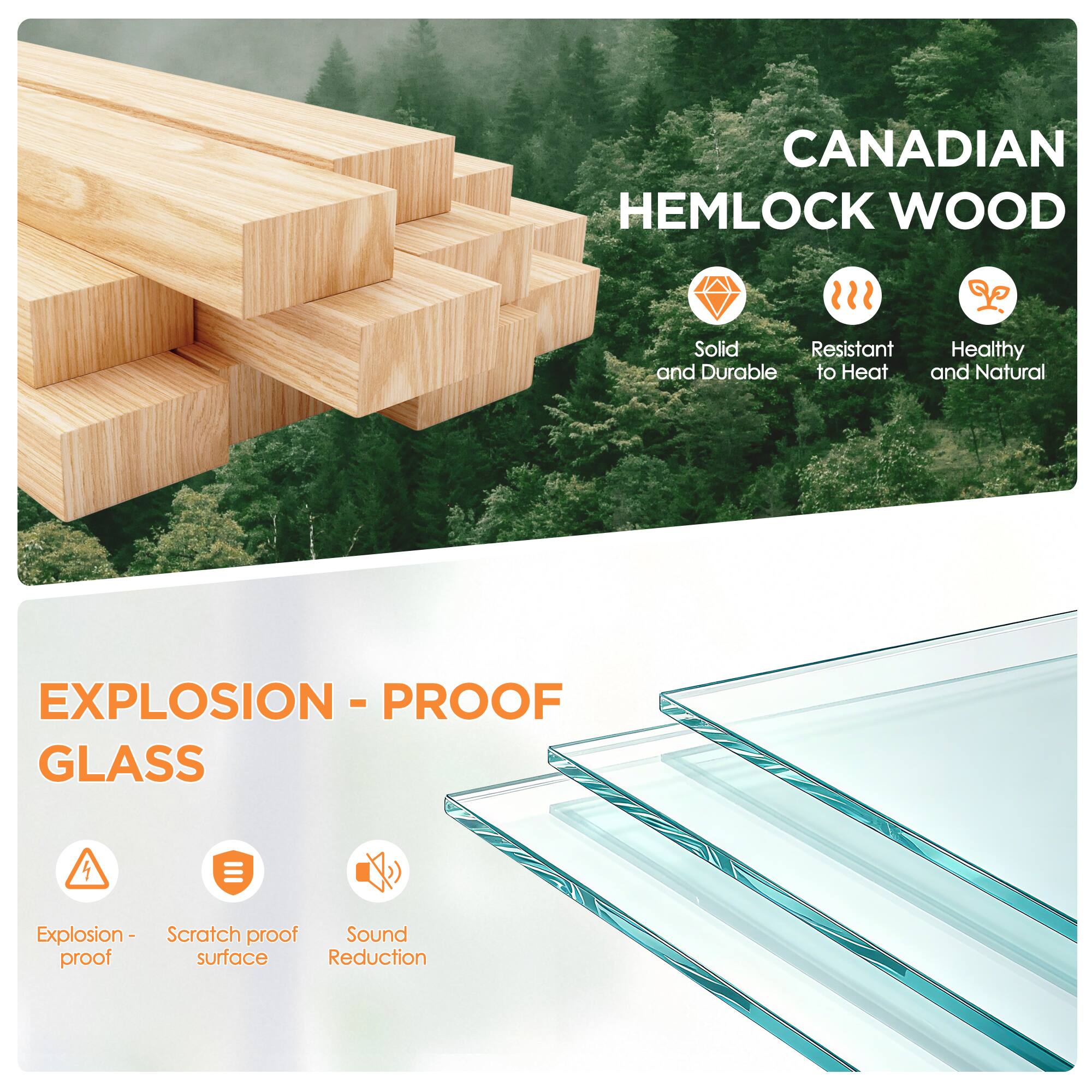CANADIAN HEMLOCK WOOD  
Solid and Durable  
Resistant to Heat  
Healthy and Natural  

EXPLOSION - PROOF GLASS  
Explosion-proof  
Scratch proof surface  
Sound Reduction