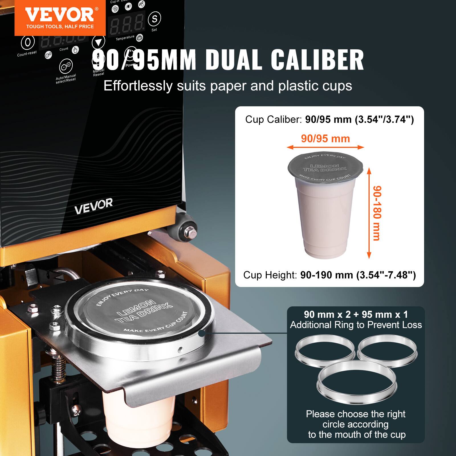 VEVOR  
TOUGH TOOLS, HALF PRICE  

90/95MM DUAL CALIBER  
Effortlessly suits paper and plastic cups  

Cup Caliber: 90/95 mm (3.54"/3.74")  
90/95 mm  

Cup Height: 90-190 mm (3.54"-7.48")  
90 mm x 2 + 95 mm x 1  
Additional Ring to Prevent Loss  

Please choose the right circle according to the mouth of the cup