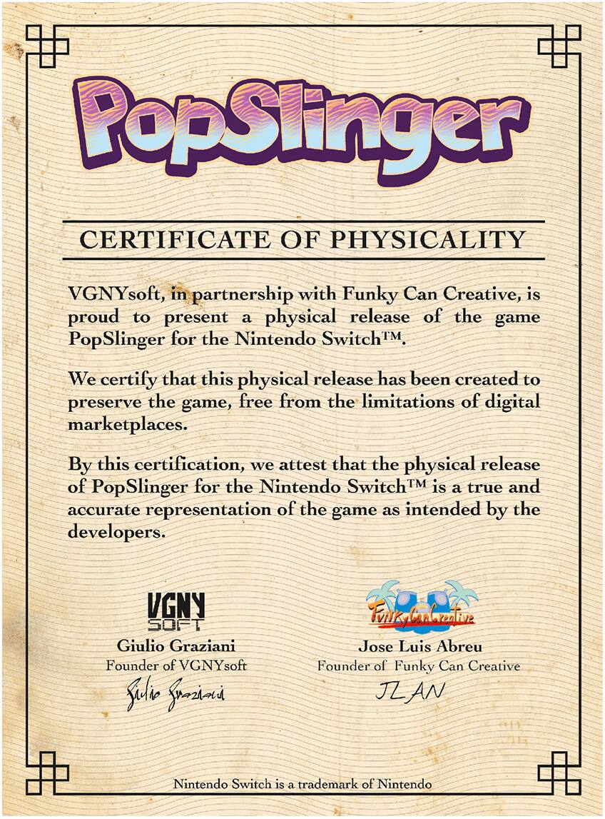 PopSlinger CERTIFICATE OF PHYSICALITY VGNYsoft, in partnership with Funky Can Creative, is proud to present a physical release of the game PopSlinger for the Nintendo SwitchTM. We certify that this physical release has been created to preserve the game, free from the limitations of digital marketplaces. By this certification, we attest that the physical release of PopSlinger for the Nintendo SwitchTM is a true and accurate representation of the game as intended by the developers. VGNY SOFT Giulio Graziani Founder of VGNYsoft Julie Srozina FunkyCanbreative Jose Luis Abreu Founder of Funky Can Creative JL AN Nintendo Switch is a trademark of Nintendo.