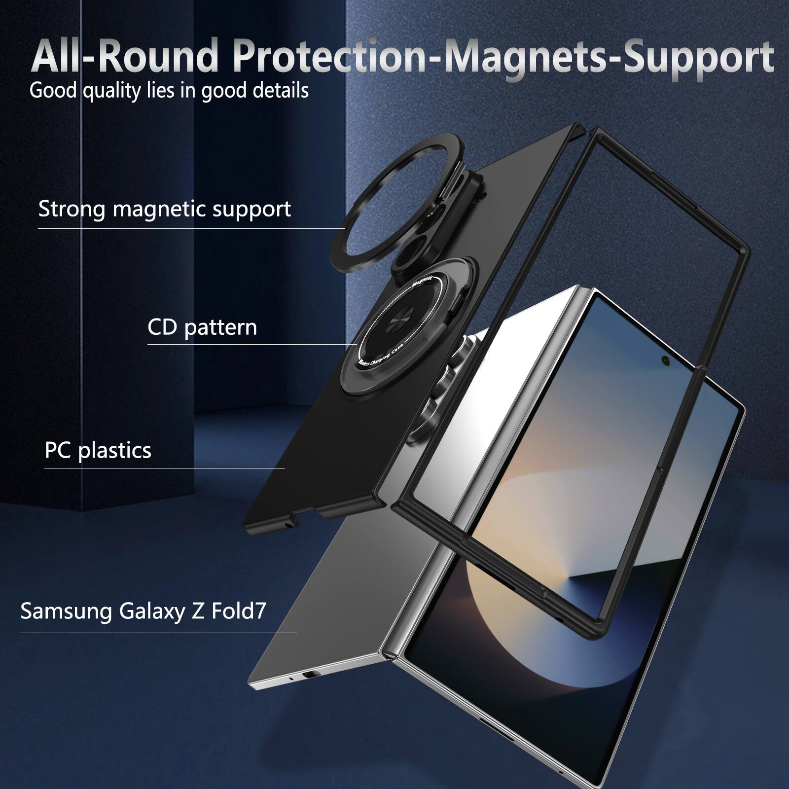 All-Round Protection-Magnets-Support  
Good quality lies in good details  
Strong magnetic support  
CD pattern  
PC plastics  
Samsung Galaxy Z Fold7