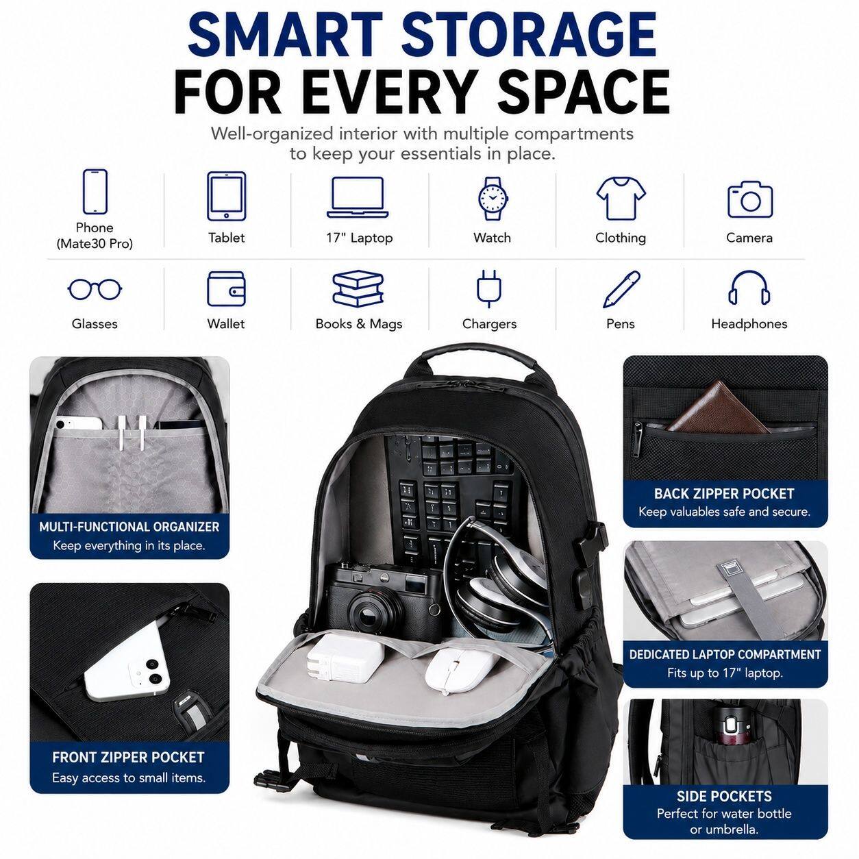 SMART STORAGE FOR EVERY SPACE

Well-organized interior with multiple compartments to keep your essentials in place.

- Phone (Mate30 Pro)
- Tablet
- 17" Laptop
- Watch
- Clothing
- Camera
- Glasses
- Wallet
- Books & Mags
- Chargers
- Pens
- Headphones

MULTI-FUNCTIONAL ORGANIZER
Keep everything in its place.

BACK ZIPPER POCKET
Keep valuables safe and secure.

DEDICATED LAPTOP COMPARTMENT
Fits up to 17" laptop.

FRONT ZIPPER POCKET
Easy access to small items.

SIDE POCKETS
Perfect for water bottle or umbrella.