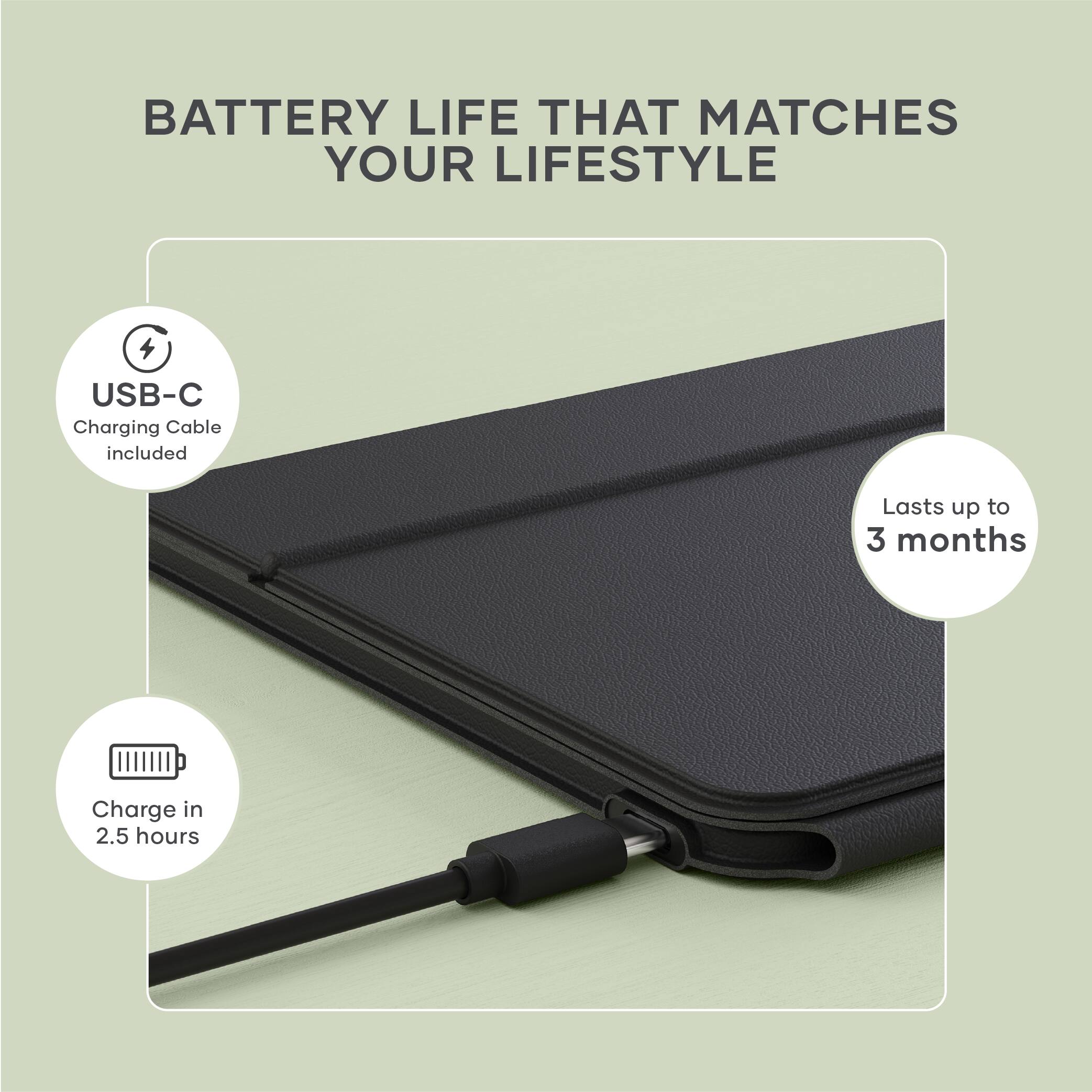 BATTERY LIFE THAT MATCHES YOUR LIFESTYLE

- USB-C Charging Cable included
- Lasts up to 3 months
- Charge in 2.5 hours