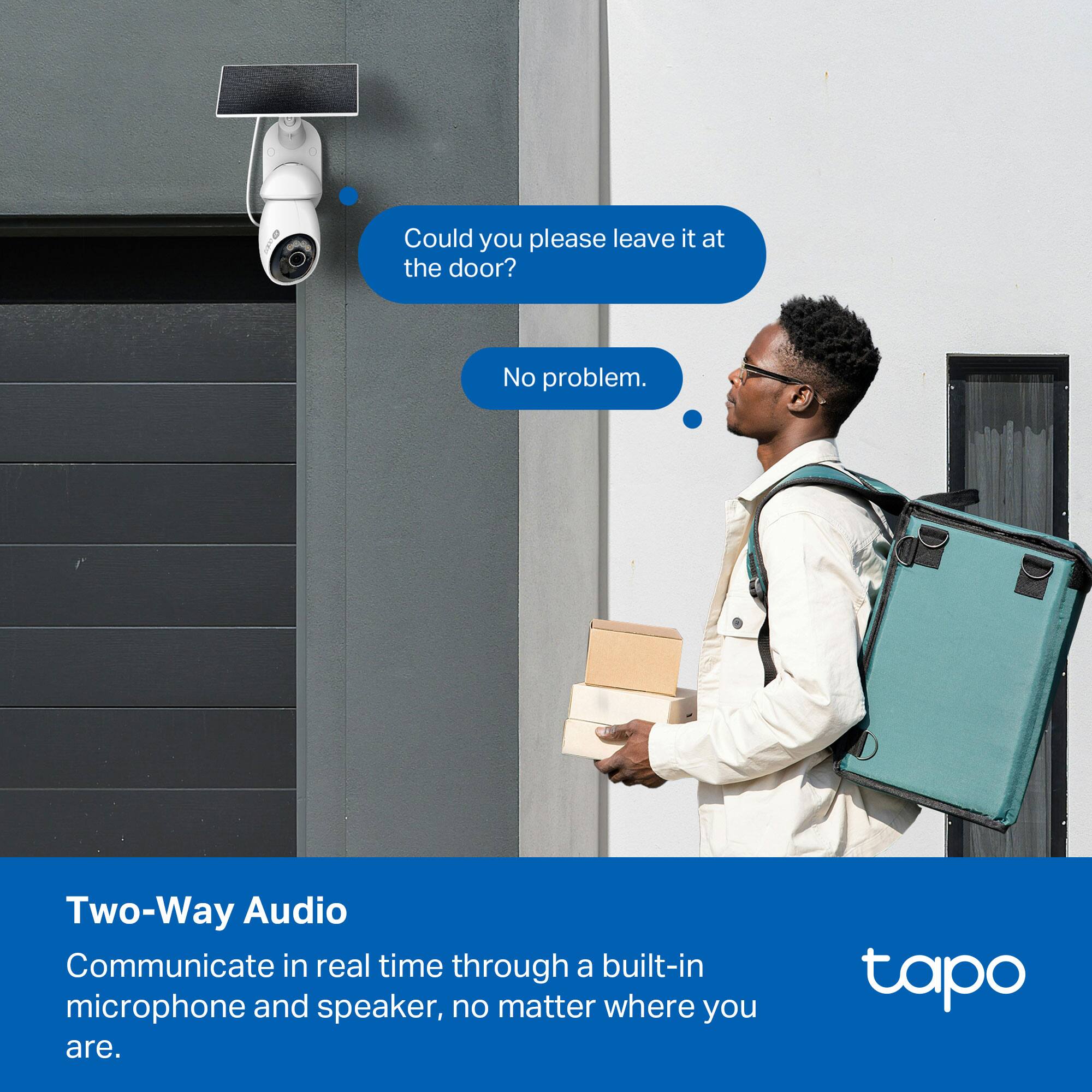 Could you please leave it at the door?  
No problem.  

Two-Way Audio  
Communicate in real time through a built-in microphone and speaker, no matter where you are.  

tapo