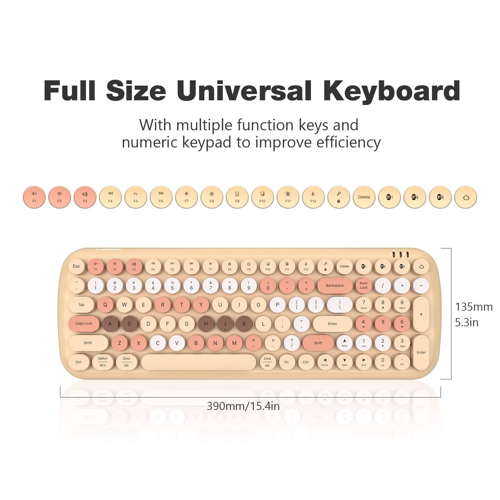 Full Size Universal Keyboard

With multiple function keys and numeric keypad to improve efficiency

Esc 1 2 3 4 5 6 7 8 9 0 - = Backspace Tab Q W E R T Y U I O P [ ] \ Caps Lock A S D F G H J K L ; ' Enter Shift Z X C V B N M , . / Shift

F1 F2 F3 F4 F5 F6 F7 F8 F9 F10 F11 F12 Delete Num Lock / * - + 0 1 2 3 4 5 6 7 8 9 - . Enter

Ctrl Fn Win Alt Option

390mm/15.4in

135mm 5.3in