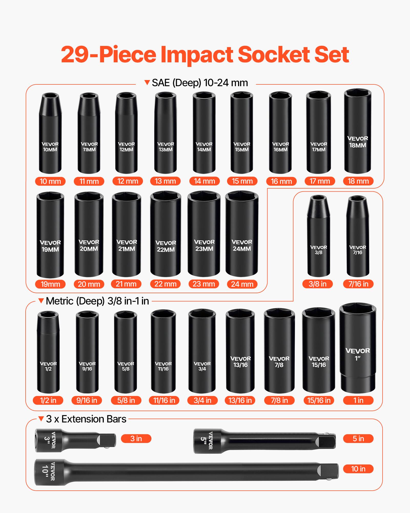 29-Piece Impact Socket Set

SAE (Deep) 10-24 mm
- 10MM
- 11MM
- 12MM
- 13MM
- 14MM
- 15MM
- 16MM
- 17MM
- 18MM
- 19MM
- 20MM
- 21MM
- 22MM
- 23MM
- 24MM
- 3/8
- 7/16

Metric (Deep) 3/8 in-1 in
- 1/2
- 9/16
- 5/8
- 11/16
- 3/4
- 13/16
- 7/8
- 15/16
- 1"

3 x Extension Bars
- 3 in
- 5 in
- 10 in