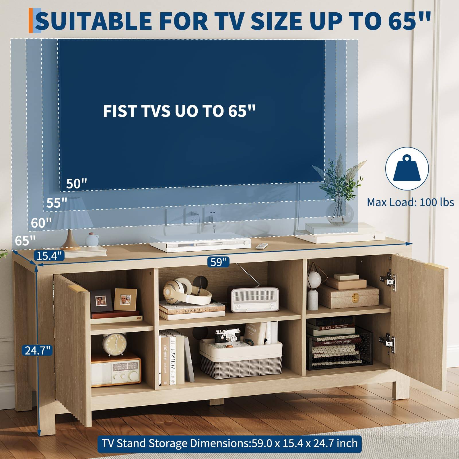 SUITABLE FOR TV SIZE UP TO 65"

FIST TVS UP TO 65"

50"
55"
60"
65"

Max Load: 100 lbs

TV Stand Storage Dimensions: 59.0 x 15.4 x 24.7 inch