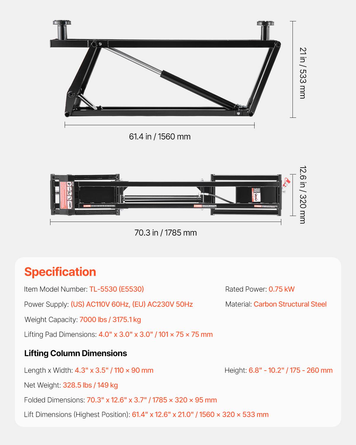 21 in / 533 mm  
61.4 in / 1560 mm  
70.3 in / 1785 mm  
12.6 in / 320 mm  

Specification  
Item Model Number: TL-5530 (E5530)  
Rated Power: 0.75 kW  
Power Supply: (US) AC110V 60Hz, (EU) AC230V 50Hz  
Material: Carbon Structural Steel  
Weight Capacity: 7000 lbs / 3175.1 kg  
Lifting Pad Dimensions: 4.0" x 3.0" x 3.0" / 101 x 75 x 75 mm  
Lifting Column Dimensions  
Length x Width: 4.3" x 3.5" / 110 x 90 mm  
Height: 6.8" - 10.2" / 175 - 260 mm  
Net Weight: 328.5 lbs / 149 kg  
Folded Dimensions: 70.3" x 1