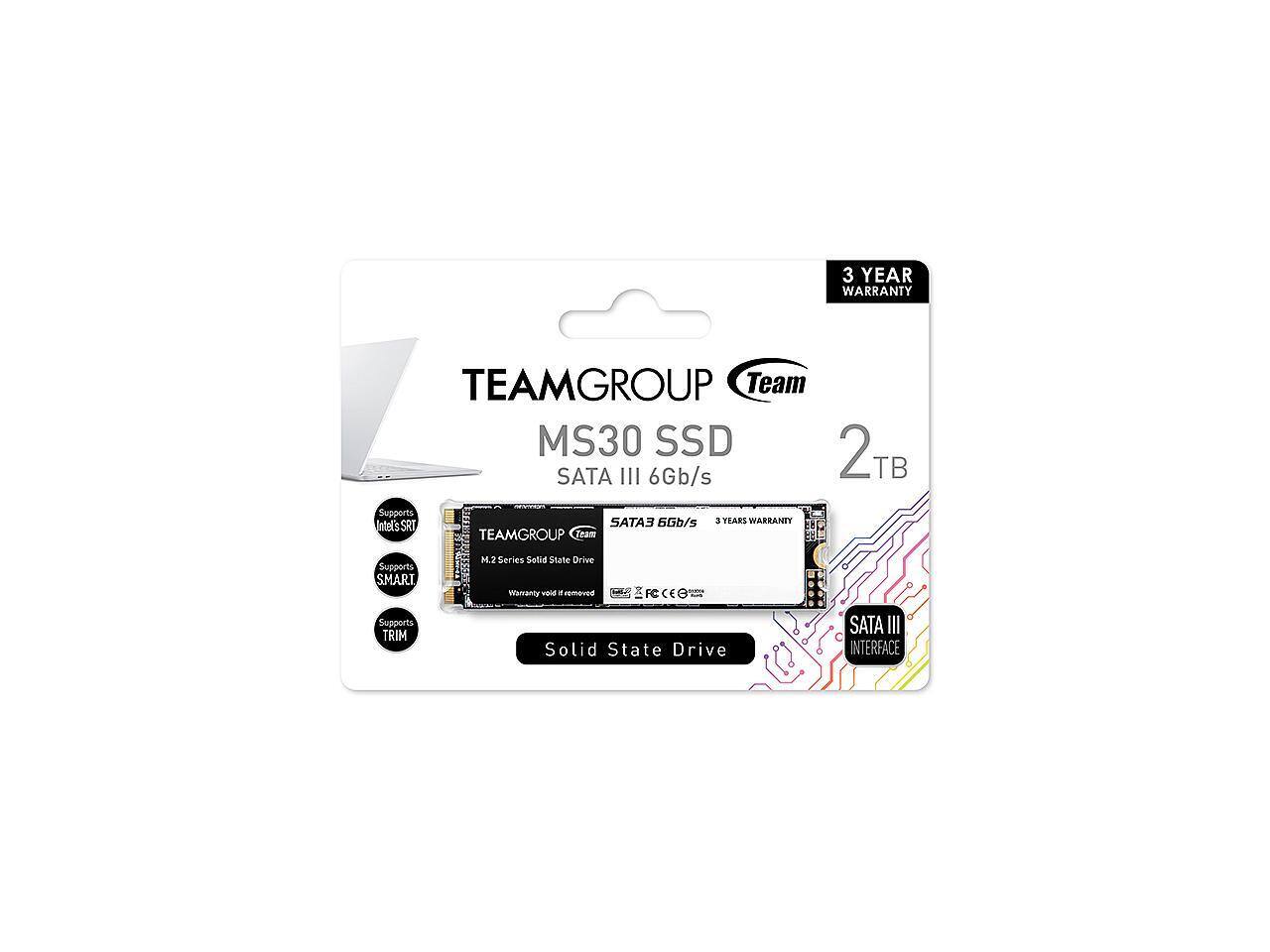 3 YEAR WARRANTY  
TEAMGROUP Team MS30 SSD 2TB SATA III 6Gb/s  
Supports SATA III 6Gb/s  
3 YEARS WARRANTY  
Intel's SRT  
TEAMGROUP Team MS30 SSD  
Supports M.2 Series  
Solid State Drive  
Supports SATA III TRIM  
Solid State Drive  
INTERFACE: SATA III