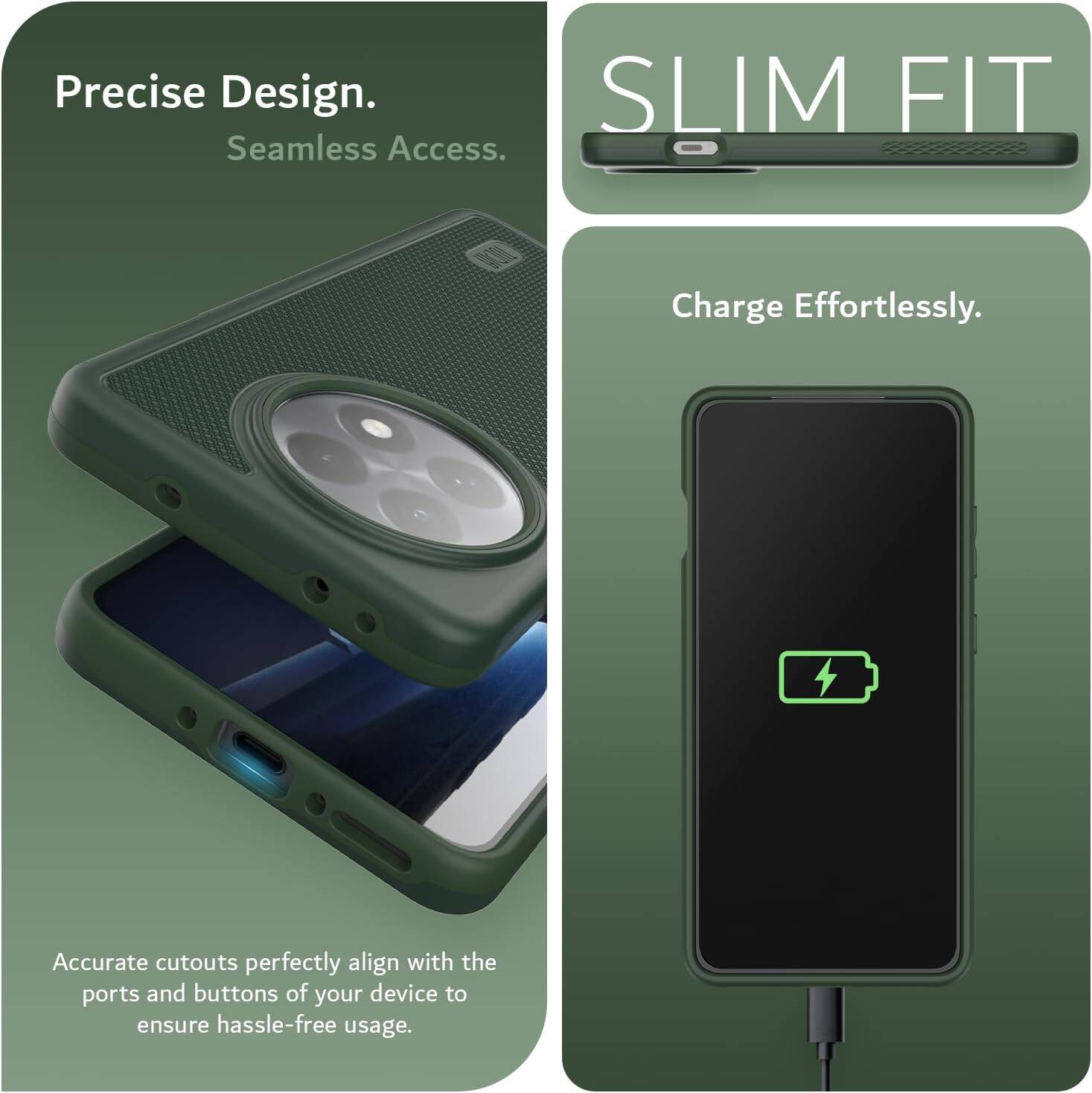Precise Design.  
Seamless Access.  

SLIM FIT  

Charge Effortlessly.  

Accurate cutouts perfectly align with the ports and buttons of your device to ensure hassle-free usage.