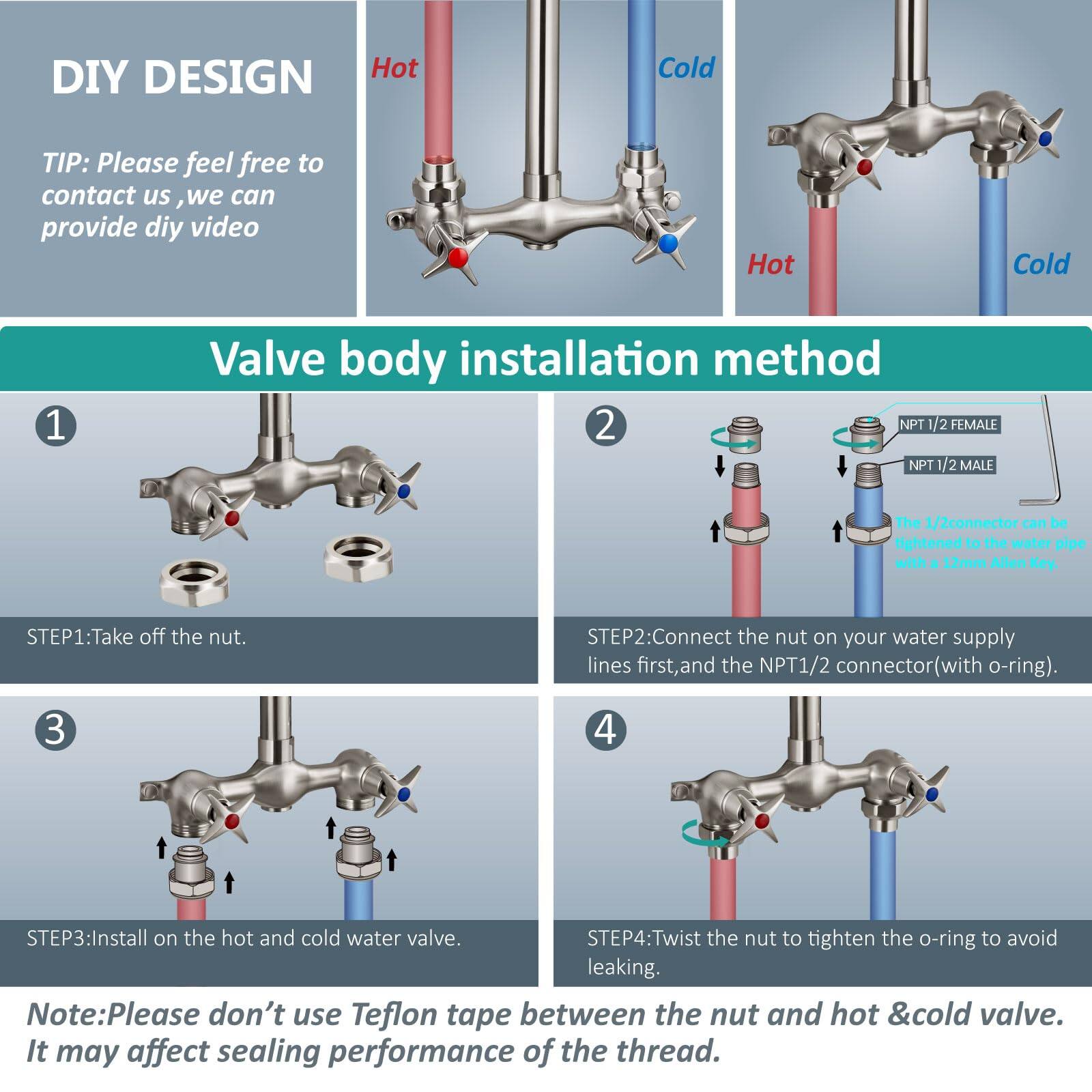 DIY DESIGN

TIP: Please feel free to contact us, we can provide DIY video.

Valve body installation method

1. STEP1: Take off the nut.

2. STEP2: Connect the nut on your water supply lines first, and the NPT 1/2 connector (with o-ring).

3. STEP3: Install on the hot and cold water valve.

4. STEP4: Twist the nut to tighten the o-ring to avoid leaking.

Note: Please don't use Teflon tape between the nut and hot & cold valve. It may affect sealing performance of the thread.

NPT 1/2 FEMALE  
NPT 1/2 MALE  
The 1/2 connector can be tightened to the water pipe with a 12mm Allen Key.