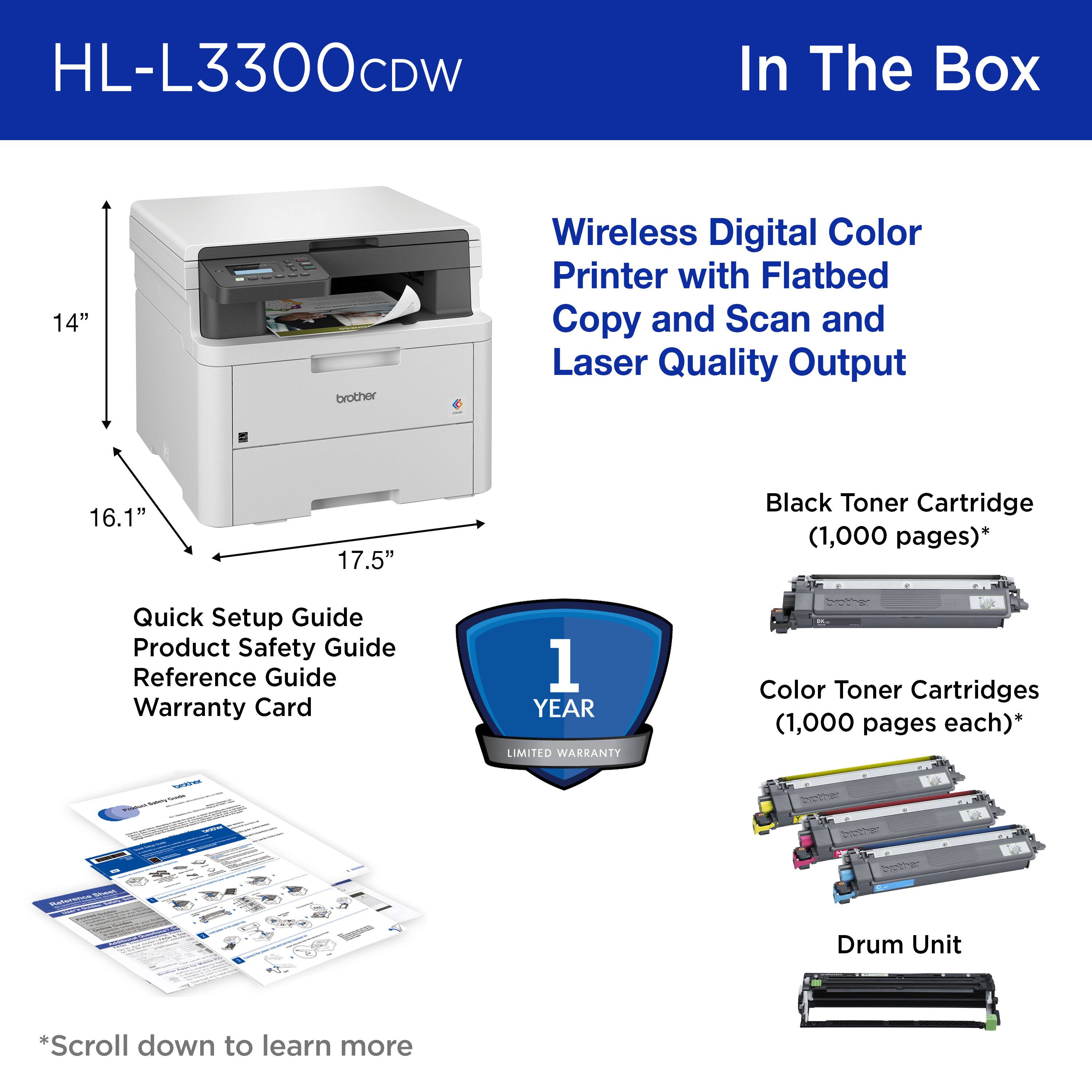 HL-L3300CDW In The Box 14" brother Wireless Digital Color Printer with Flatbed Copy and Scan and Laser Quality Output 16.1" 17.5" Black Toner Cartridge (1,000 pages)* Quick Setup Guide Product Safety Guide Reference Guide Warranty Card 1 YEAR LIMITED WARRANTY Color Toner Cartridges (1,000 pages each)* - Drum Unit *Scroll down to learn more
