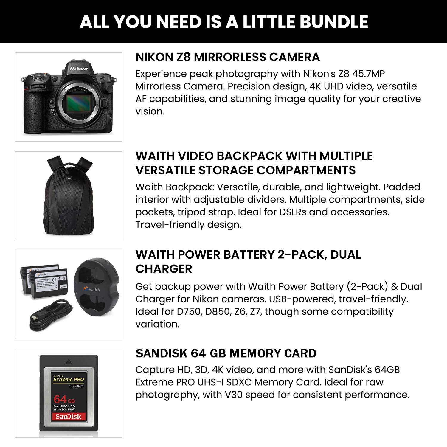 ALL YOU NEED IS A LITTLE BUNDLE

**NIKON Z8 MIRRORLESS CAMERA**
Experience peak photography with Nikon's Z8 45.7MP Mirrorless Camera. Precision design, 4K UHD video, versatile AF capabilities, and stunning image quality for your creative vision.

**WAITH VIDEO BACKPACK WITH MULTIPLE VERSATILE STORAGE COMPARTMENTS**
Waith Backpack: Versatile, durable, and lightweight. Padded interior with adjustable dividers. Multiple compartments, side pockets, tripod strap. Ideal for DSLRs and accessories. Travel-friendly design.

**WAITH POWER BATTERY 2-PACK, DUAL CHARGER**
Get backup power with Waith Power Battery (2-Pack) & Dual Charger for Nikon cameras. USB-powered, travel-friendly. Ideal for D750, D850, Z6, Z7, though some compatibility variation.

**SANDISK 64 GB MEMORY CARD**
Capture HD, 3D, 4K video, and more with SanDisk's 64GB Extreme PRO UHS-I SDXC Memory Card. Ideal for raw photography, with V30 speed for consistent performance.