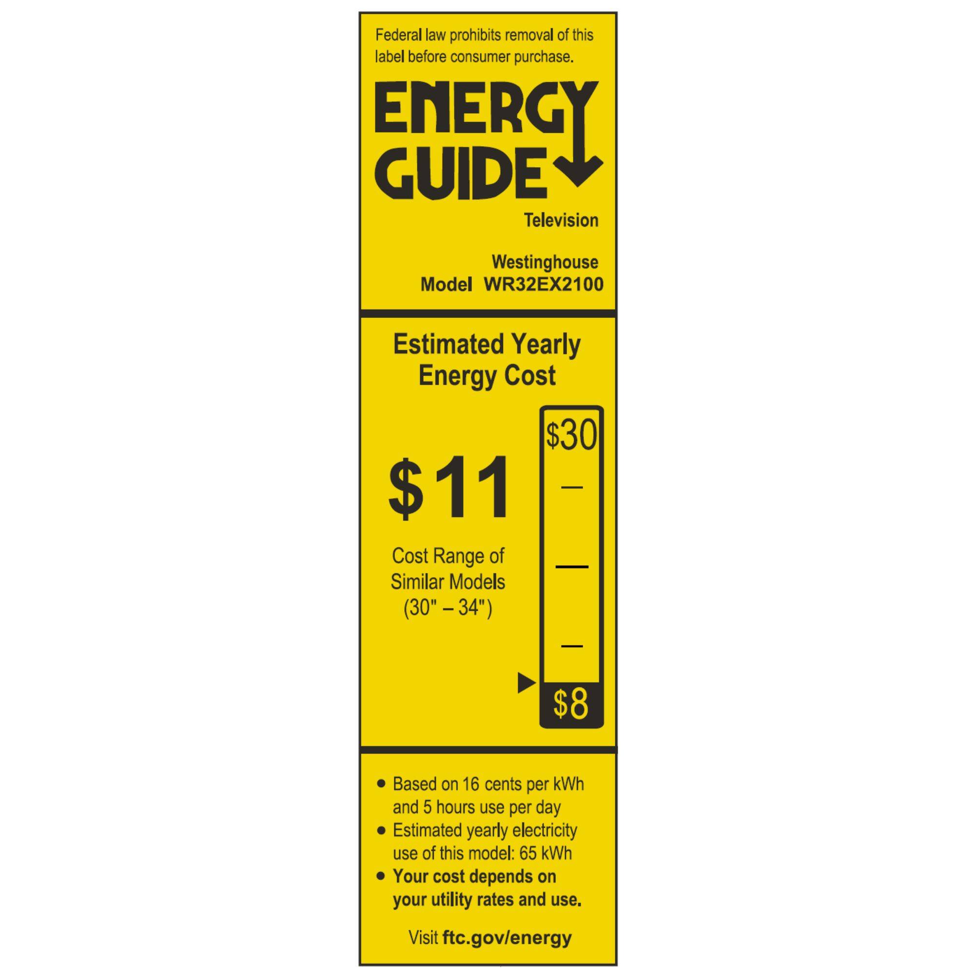 Federal law prohibits removal of this label before consumer purchase.  
ENERGY GUIDE  
Television  
Westinghouse  
Model WR32EX2100  

Estimated Yearly Energy Cost  
$11  
Cost Range of Similar Models (30" - 34")  
$8  

Based on 16 cents per kWh and 5 hours use per day  
Estimated yearly electricity use of this model: 65 kWh  
Your cost depends on your utility rates and use.  
Visit ftc.gov/energy