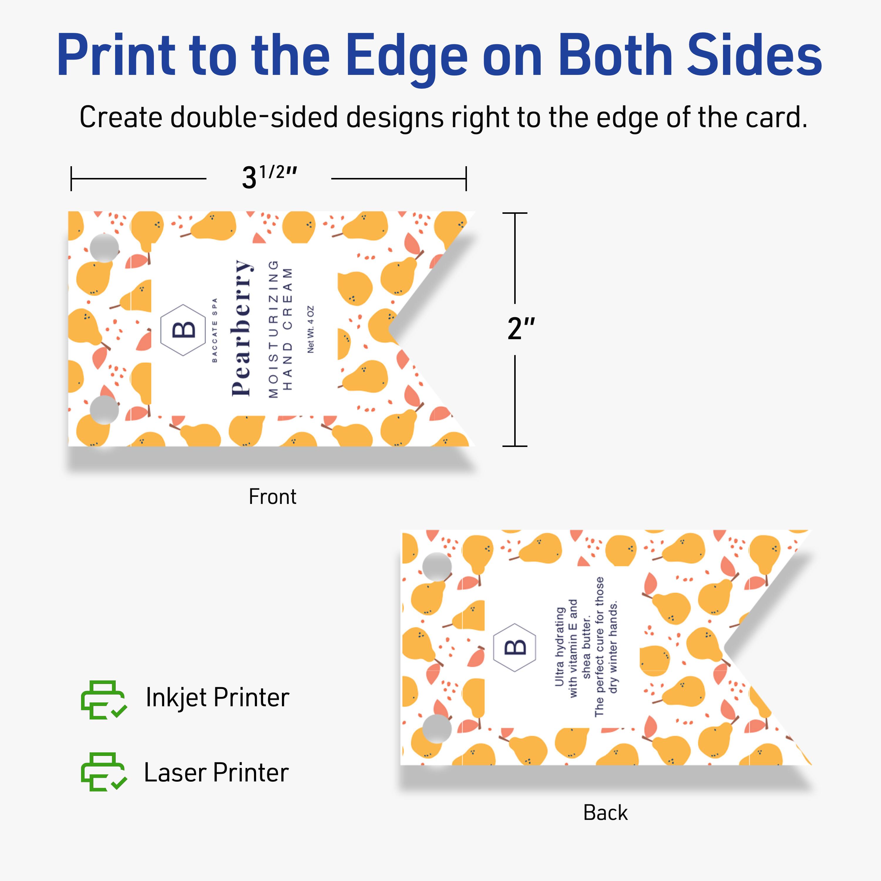 Print to the Edge on Both Sides  
Create double-sided designs right to the edge of the card.

Front  
3 1/2"  
2"

Pearberry Moisturizing Hand Cream  
BAGGATS  
BACATE SPA  
NEW 4 OZ

Back  
Ultra hydrating with vitamin E and shea butter.  
The perfect cure for dry, winter hands.

Inkjet Printer  
Laser Printer