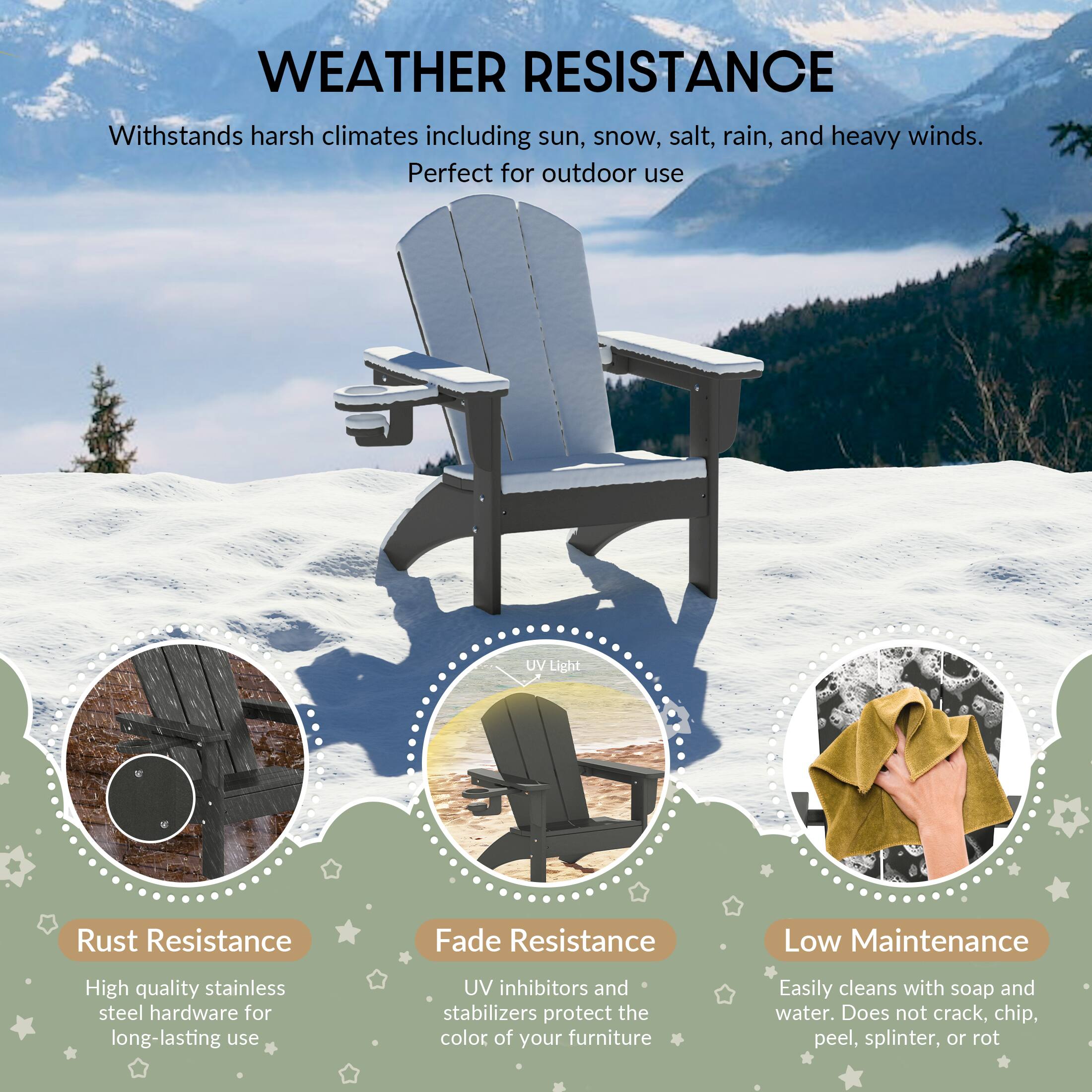 WEATHER RESISTANCE

Withstands harsh climates including sun, snow, salt, rain, and heavy winds. Perfect for outdoor use

UV Light

Rust Resistance
High quality stainless steel hardware for long-lasting use

Fade Resistance
UV inhibitors and stabilizers protect the color of your furniture

Low Maintenance
Easily cleans with soap and water. Does not crack, chip, peel, splinter, or rot