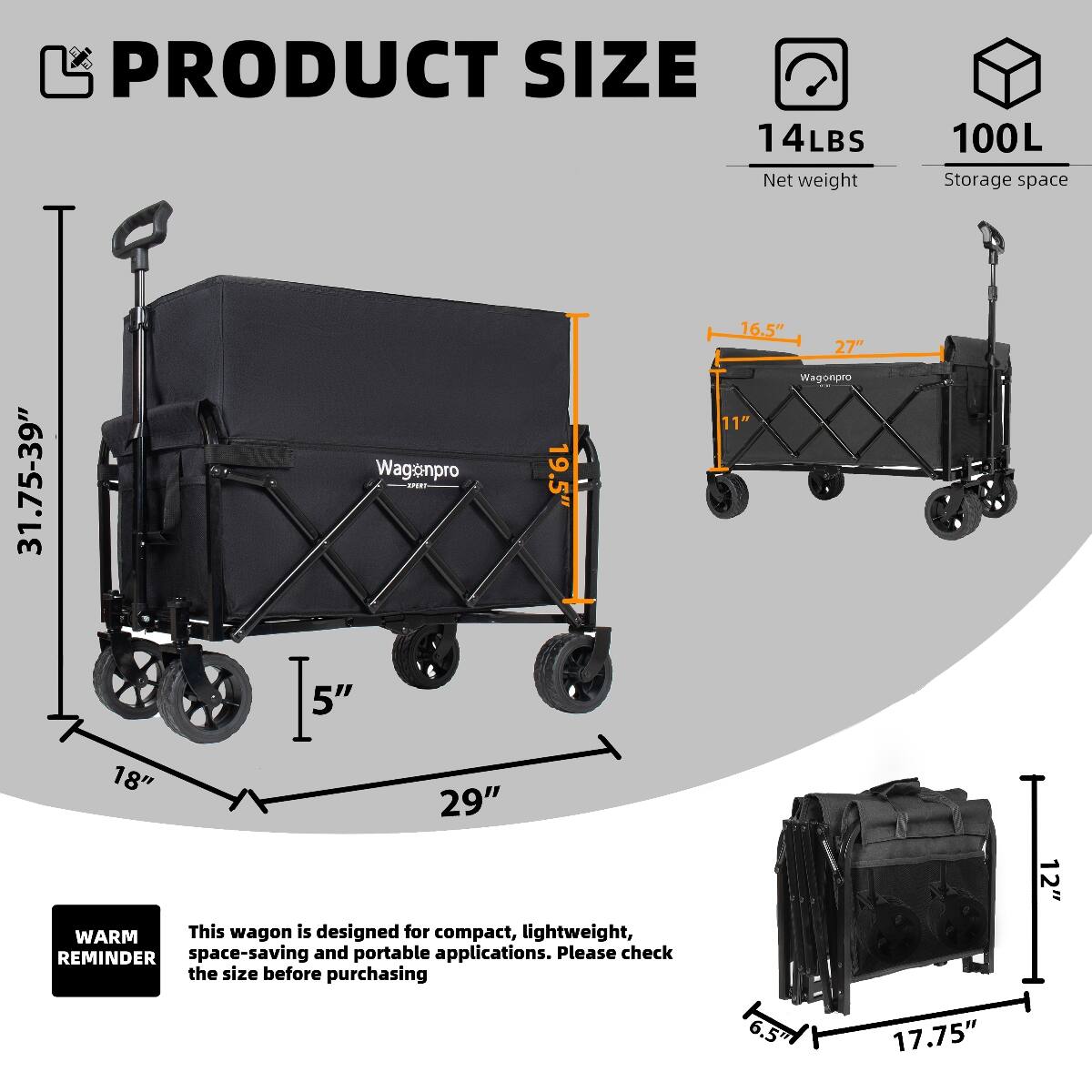PRODUCT SIZE  
14LBS Net weight  
100L Storage space  
31.75-39"  
19.5"  
16.5" 27"  
11"  
18" 29"  
5"  
6.5"  
12"  
17.75"  

WARM REMINDER  
This wagon is designed for compact, lightweight, space-saving and portable applications. Please check the size before purchasing