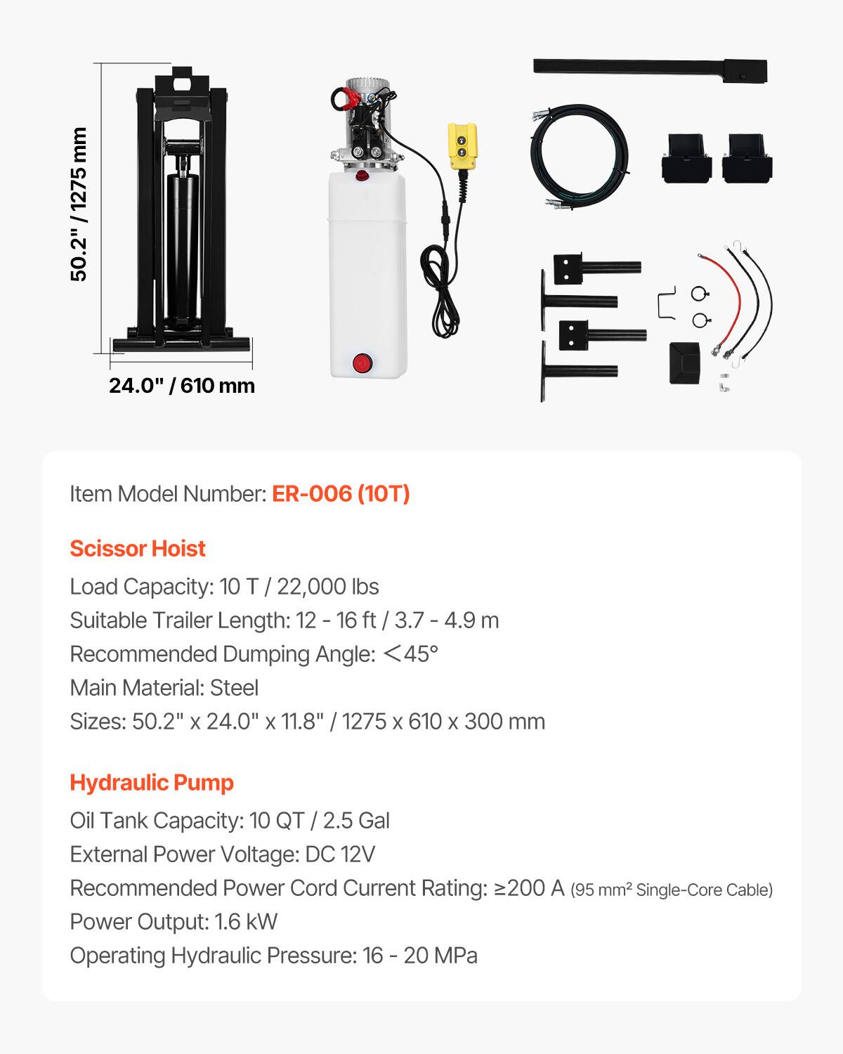 mm 1275 50.2"  24.0" I 610 mm  
Item Model Number: ER-006 (10T)  
Scissor Hoist  
Load Capacity: 10 T / 22,000 lbs  
Suitable Trailer Length: 12 - 16 ft / 3.7 - 4.9 m  
Recommended Dumping Angle: <45°  
Main Material: Steel  
Sizes: 50.2" x 24.0" x 11.8" / 1275 x 610 x 300 mm  

Hydraulic Pump  
Oil Tank Capacity: 10 QT / 2.5 Gal  
External Power Voltage: DC 12V  
Recommended Power Cord Current Rating: ≥200 A (95 mm² Single-Core Cable)  
Power Output: 1.6 kW  
Operating Hydraulic Pressure: 16 - 20 MPa