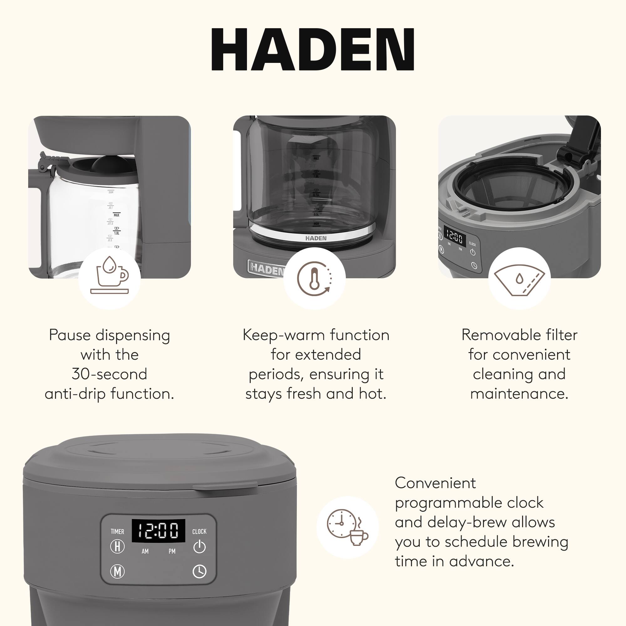 HADEN

- Pause dispensing with the 30-second anti-drip function.
- Keep-warm function for extended periods, ensuring it stays fresh and hot.
- Removable filter for convenient cleaning and maintenance.
- Convenient programmable clock and delay-brew allows you to schedule brewing time in advance.
