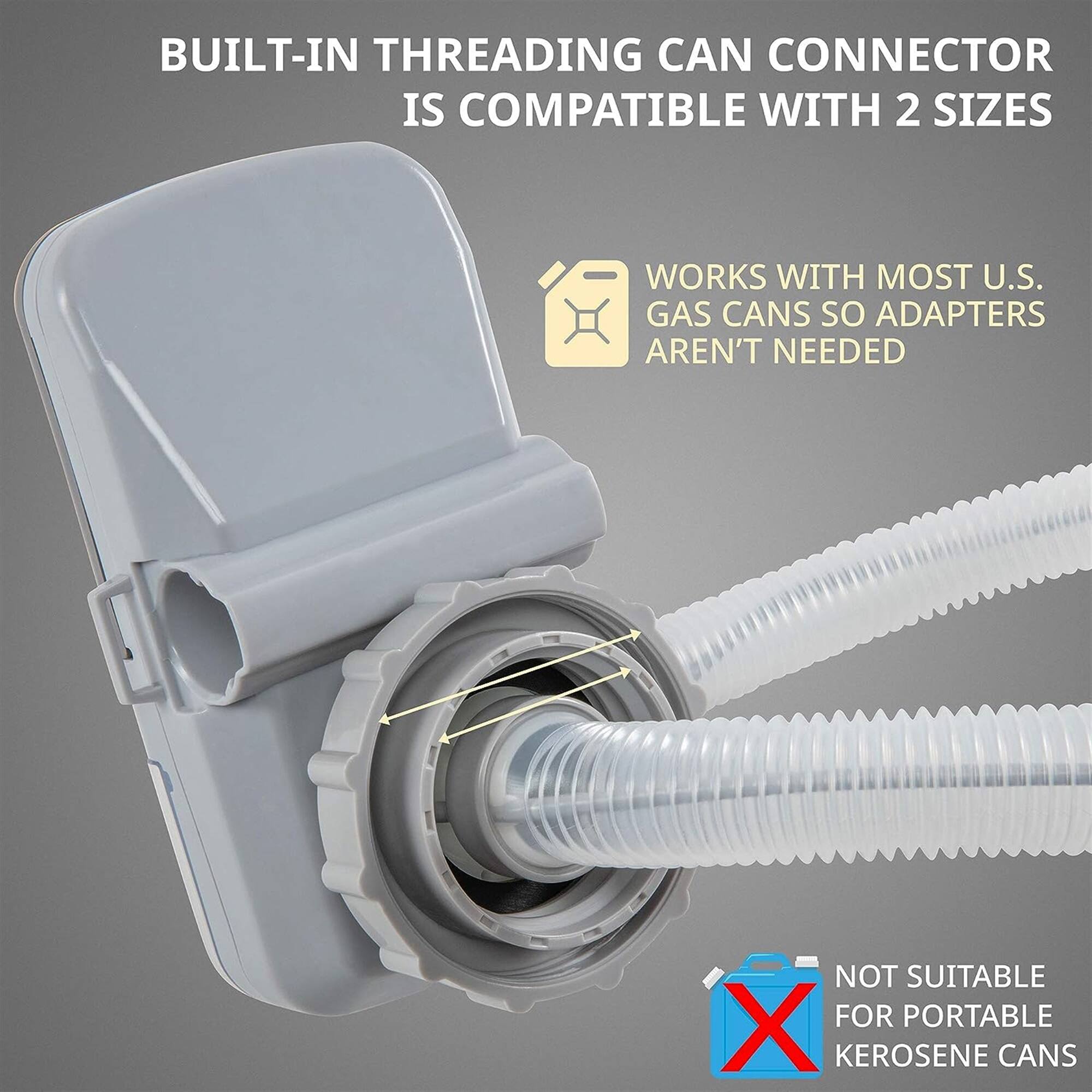 BUILT-IN THREADING CAN CONNECTOR IS COMPATIBLE WITH 2 SIZES
WORKS WITH MOST U.S. GAS CANS SO ADAPTERS AREN'T NEEDED
NOT SUITABLE FOR PORTABLE KEROSENE CANS