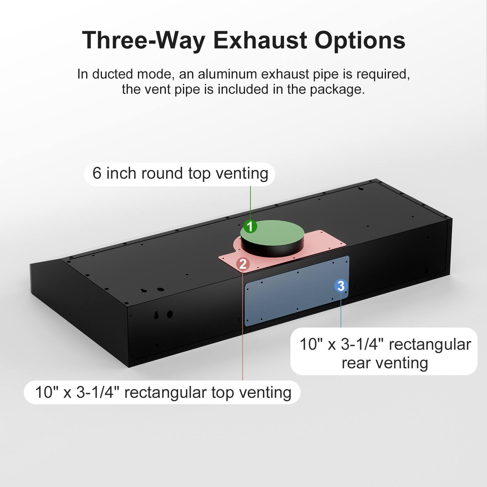 Three-Way Exhaust Options

In ducted mode, an aluminum exhaust pipe is required, the vent pipe is included in the package.

- 6 inch round top venting
- 10" x 3-1/4" rectangular top venting
- 10" x 3-1/4" rectangular rear venting