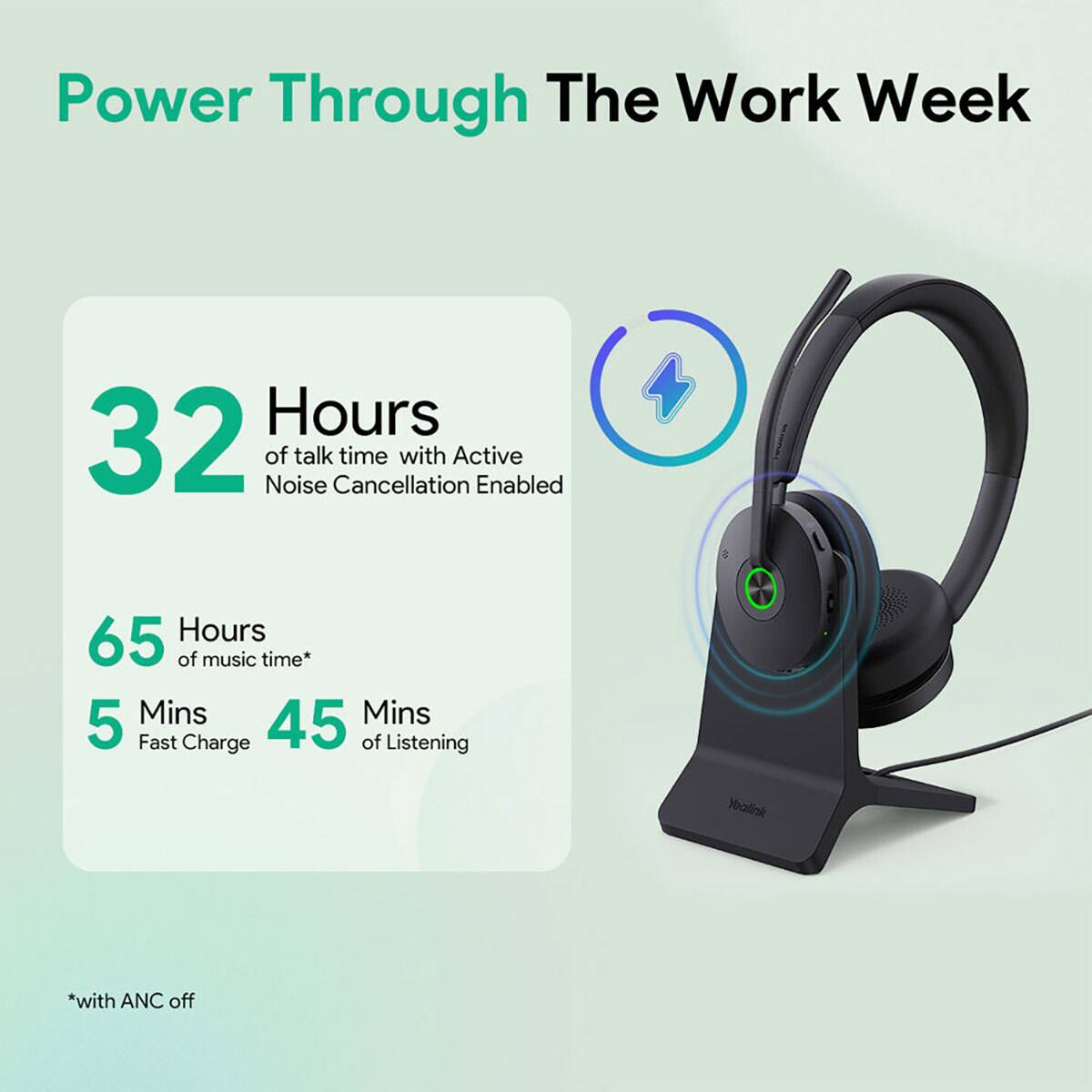 Power Through The Work Week

32 Hours of talk time with Active Noise Cancellation Enabled

65 Hours of music time*

5 Mins Fast Charge

45 Mins of Listening

*with ANC off