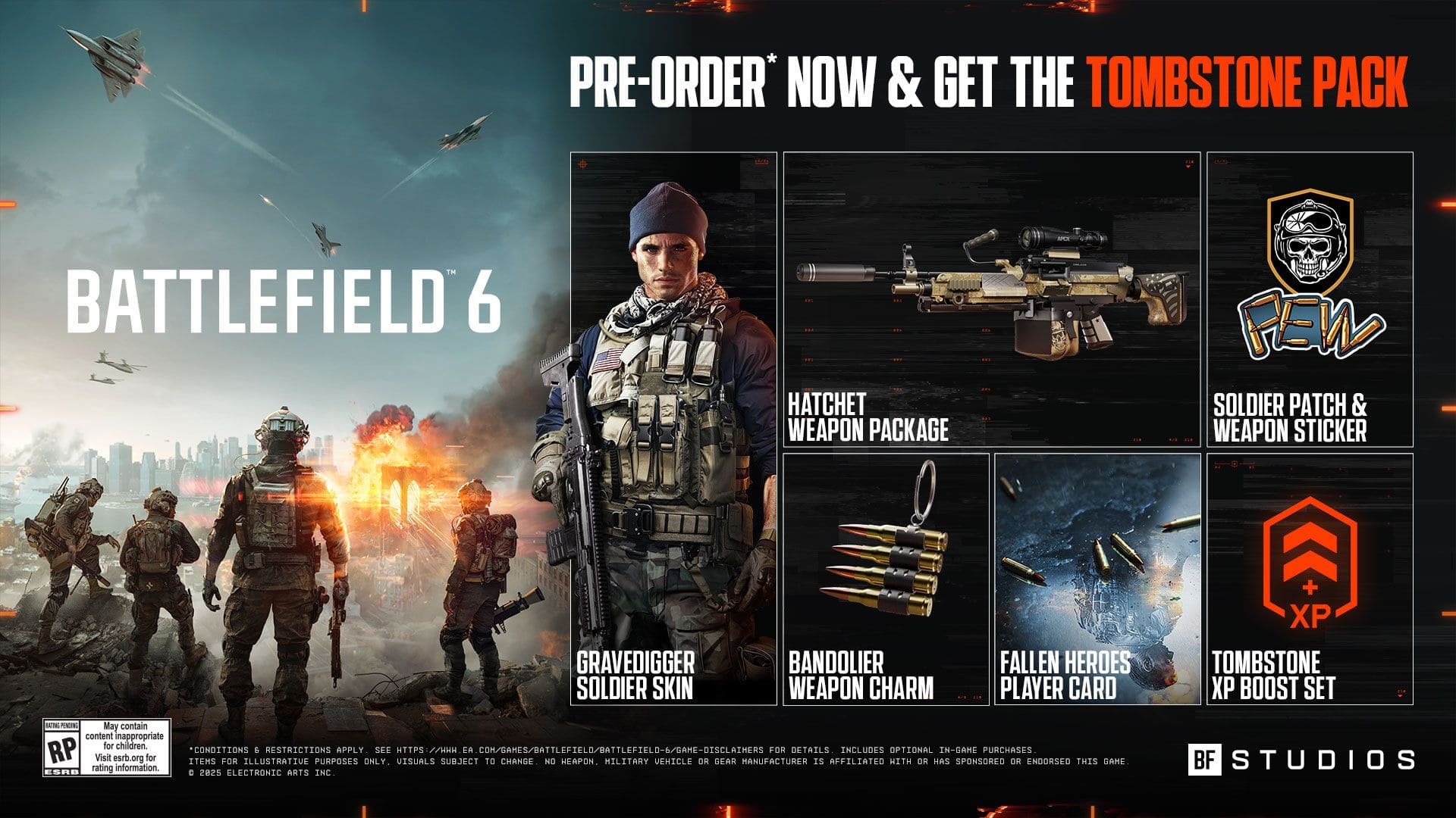 PRE-ORDER* NOW & GET THE TOMBSTONE PACK
BATTLEFIELD 6
HATCHET WEAPON PACKAGE
PEW SOLDIER PATCH & WEAPON STICKER
GRAVEDIGGER SOLDIER SKIN
BANDOLIER WEAPON CHARM
FALLEN HEROES PLAYER CARD
+ XP TOMBSTONE XP BOOST SET
N POENC
May contain content inappropriate for children
RP CONDITIONS 6 RESTRICTIONS APPLY SEE HTTPS EH EA COM/BAHES/BATTLEFIELO/BATTLEFIELO-6/GAHE-OISCLATHERS FOR DETAILS.
INCLUDES OPTIONAL IN-GAME PURCHASES. Visit esrb.org for ITERS FOR ILLUSTRATIVE PURPOSES UISUALS SUBJECT TO CHANBE. HILITARY VEHICLE OR BFAR MANUFACTURER AFFILIATED MITH OR HAS SPONSORED ENDORSED THIS ONLY. NO HEAPON. IS OR GANE rating information. E5RR E 2025 CLECTRONIC ARTS INC. BF STUDIOS