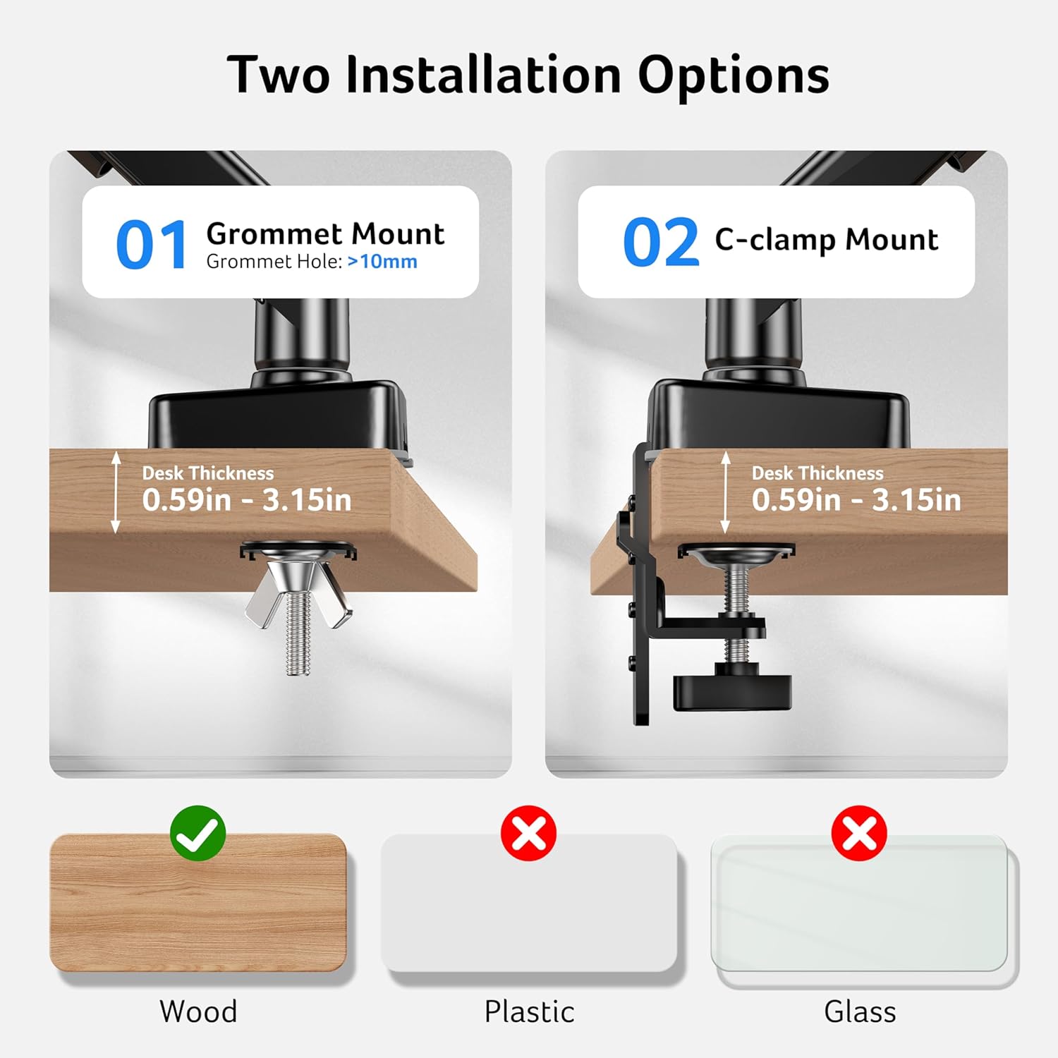 Two Installation Options

01 Grommet Mount  
Grommet Hole: >10mm  
Desk Thickness: 0.59in - 3.15in

02 C-clamp Mount  
Desk Thickness: 0.59in - 3.15in

Wood ✓  
Plastic ✗  
Glass ✗