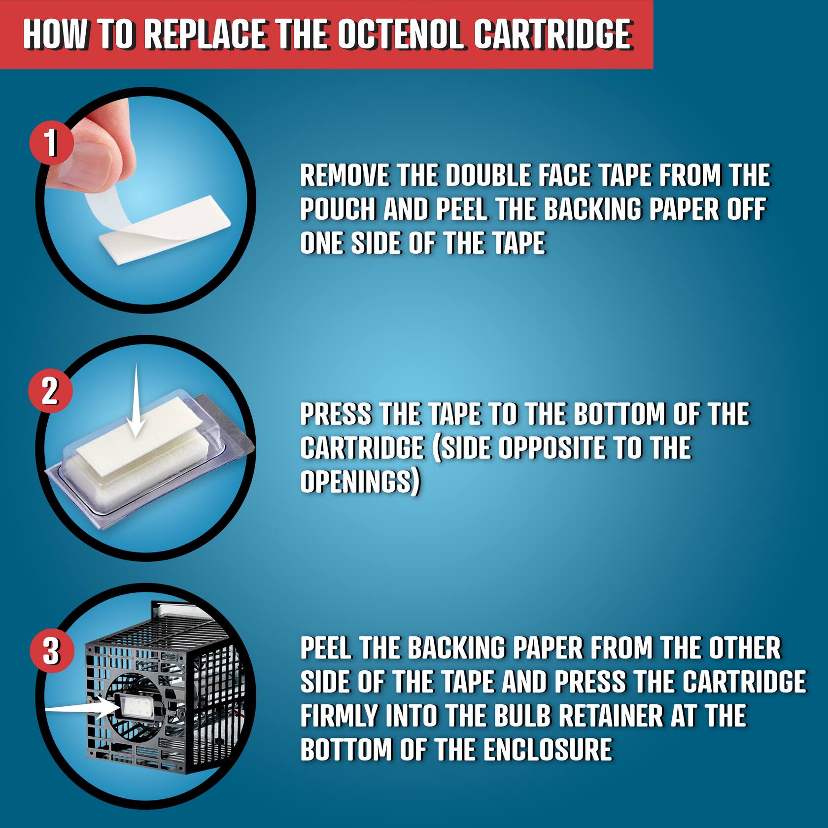 HOW TO REPLACE THE OCTENOL CARTRIDGE

1. REMOVE THE DOUBLE FACE TAPE FROM THE POUCH AND PEEL THE BACKING PAPER OFF ONE SIDE OF THE TAPE
2. PRESS THE TAPE TO THE BOTTOM OF THE CARTRIDGE (SIDE OPPOSITE TO THE OPENINGS)
3. PEEL THE BACKING PAPER FROM THE OTHER SIDE OF THE TAPE AND PRESS THE CARTRIDGE FIRMLY INTO THE BULB RETAINER AT THE BOTTOM OF THE ENCLOSURE