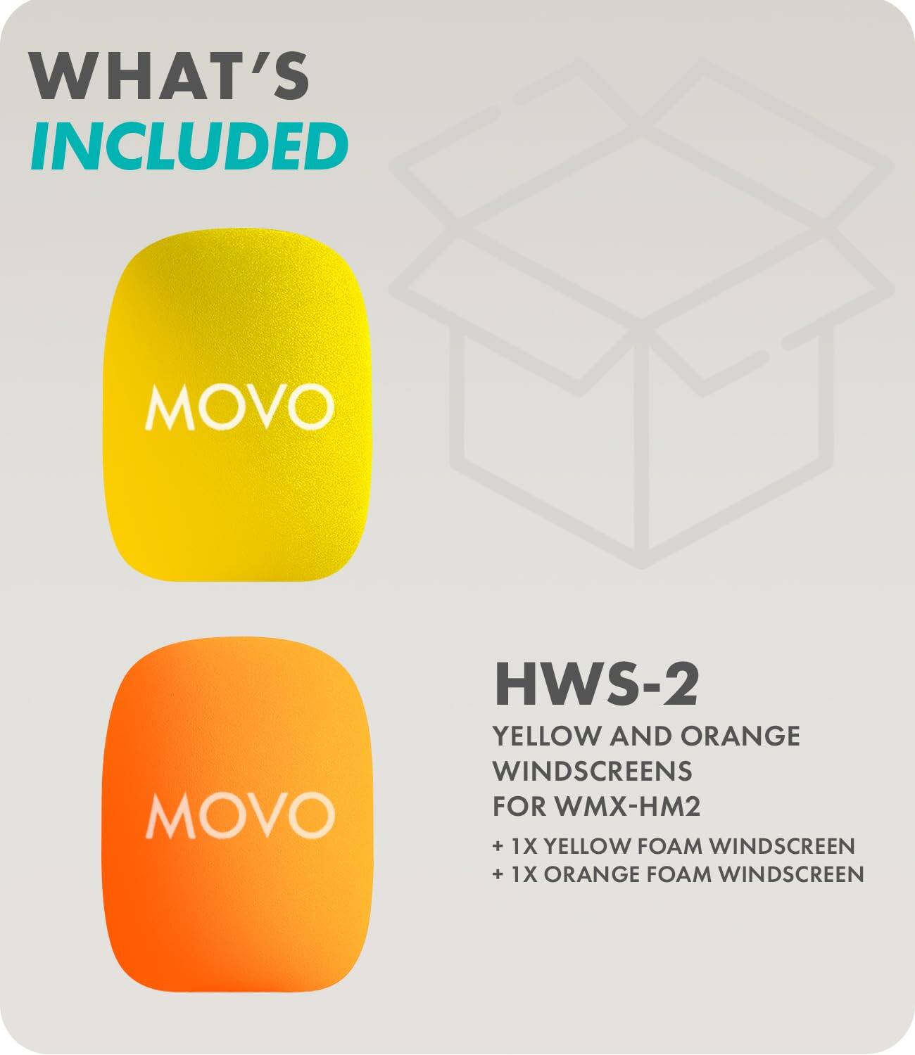 WHAT'S INCLUDED

MOVO HWS-2 YELLOW AND ORANGE WINDSCREENS FOR WMX-HM2

+ 1X YELLOW FOAM WINDSCREEN
+ 1X ORANGE FOAM WINDSCREEN