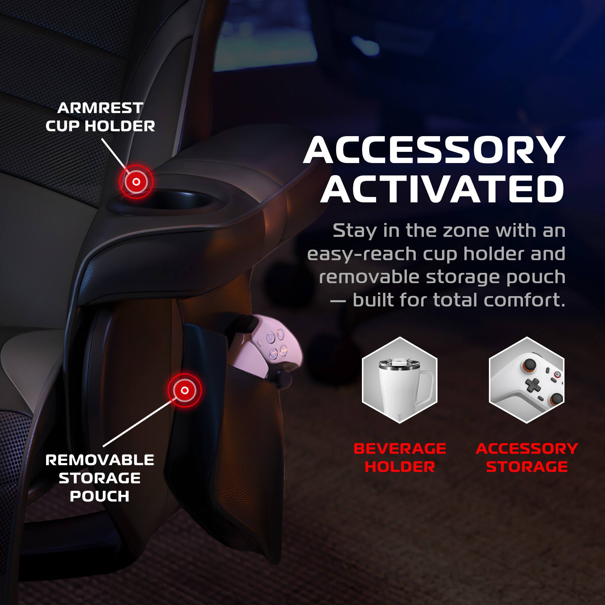 **ARMREST CUP HOLDER**

**ACCESSORY ACTIVATED**

Stay in the zone with an easy-reach cup holder and removable storage pouch — built for total comfort.

**REMOVABLE STORAGE POUCH**

**BEVERAGE HOLDER**

**ACCESSORY STORAGE**