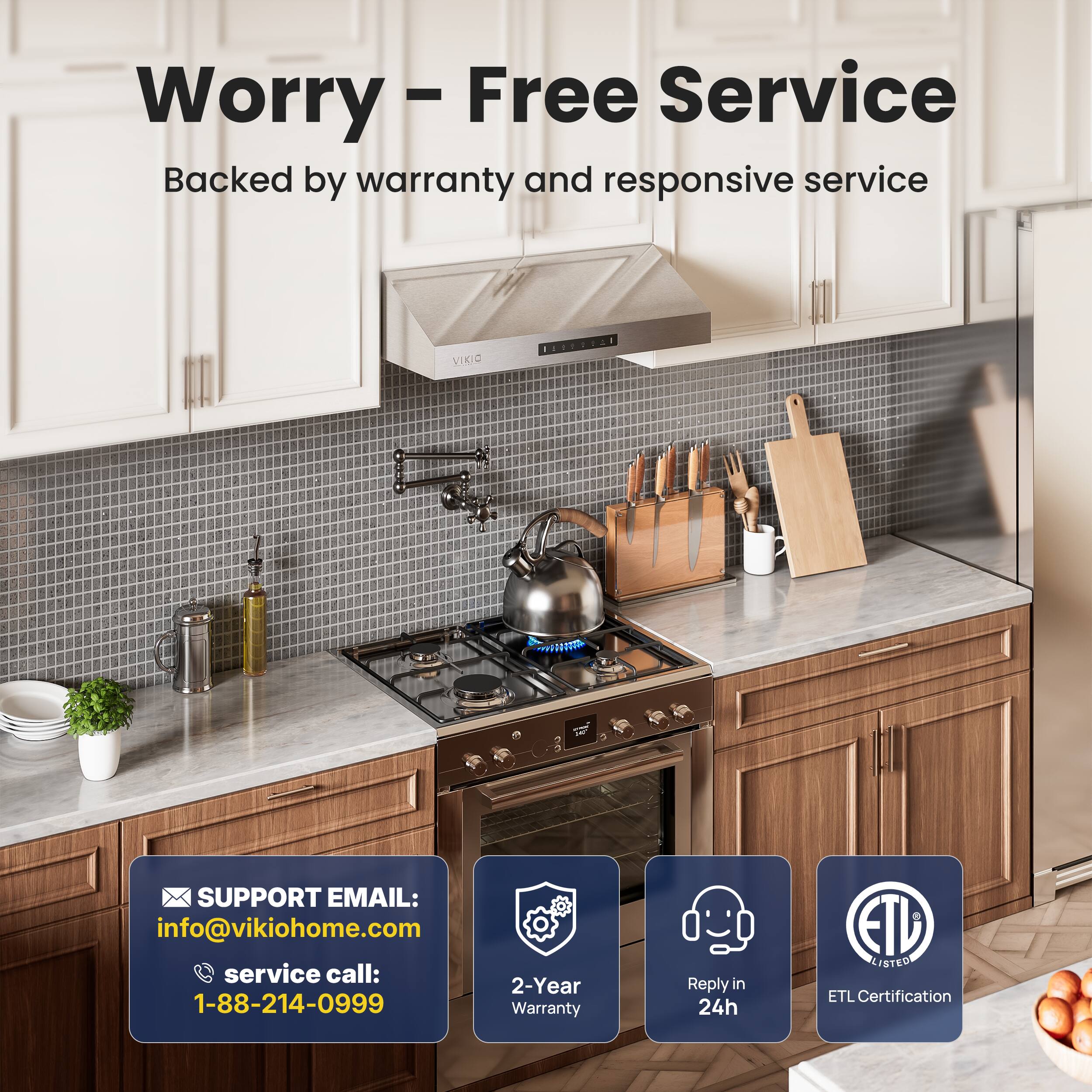 Worry-Free Service  
Backed by warranty and responsive service  

SUPPORT EMAIL:  
info@vikiohome.com  

service call:  
1-88-214-0999  

2-Year Warranty  

Reply in 24h  

ETL Listed  
ETL Certification