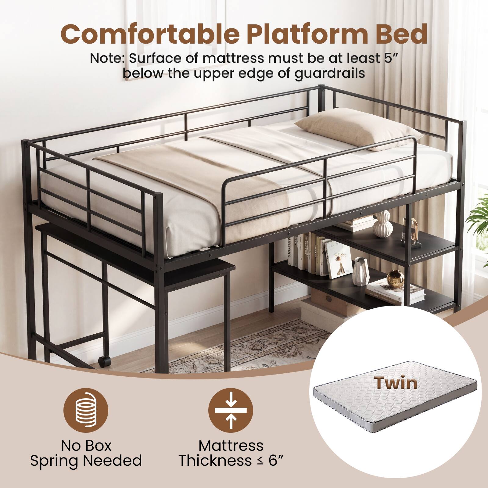 Comfortable Platform Bed

Note: Surface of mattress must be at least 5" below the upper edge of guardrails

002A Twin

No Box Spring Needed

Mattress Thickness ≤ 6"