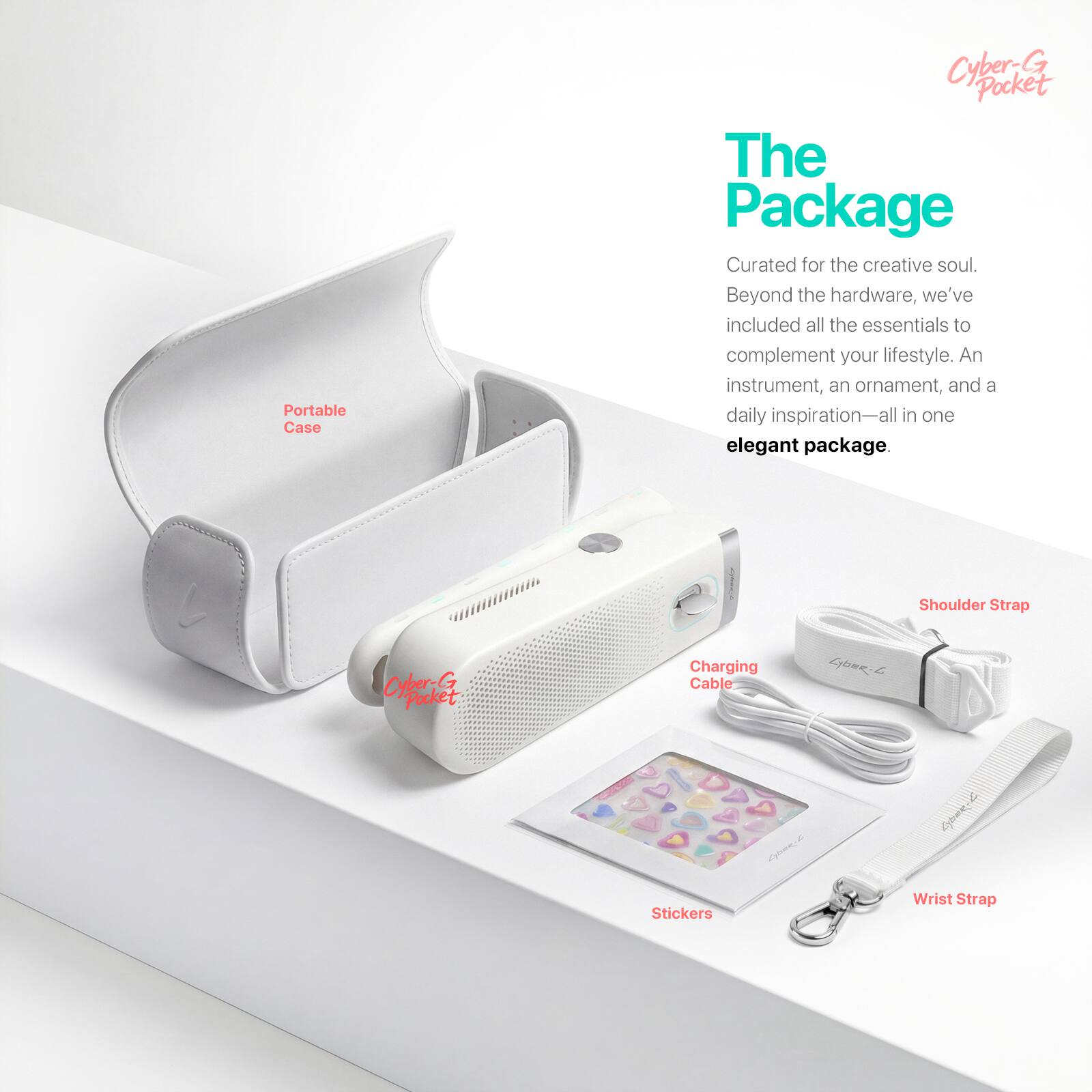Portable Case  
Cyber-G Pocket  

The Package  
Curated for the creative soul. Beyond the hardware, we've included all the essentials to complement your lifestyle. An instrument, an ornament, and a daily inspiration—all in one elegant package.  

Shoulder Strap  
Cyber-G Pocket  
Charging Cable  
Stickers  
Wrist Strap