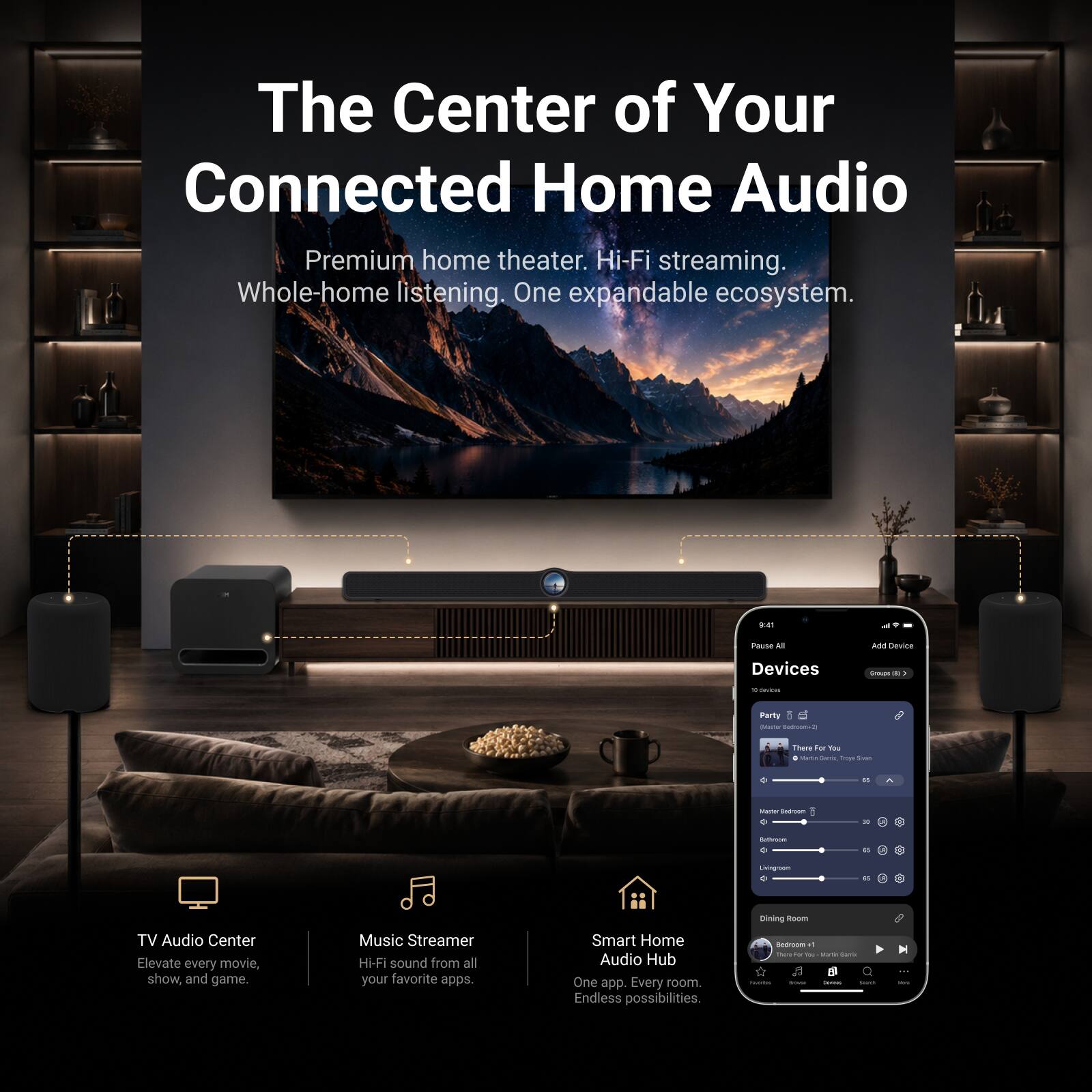 The Center of Your Connected Home Audio

Premium home theater. Hi-Fi streaming. Whole-home listening. One expandable ecosystem.

TV Audio Center
Elevate every movie, show, and game.

Music Streamer
Hi-Fi sound from all your favorite apps.

Smart Home Audio Hub
One app. Every room. Endless possibilities.