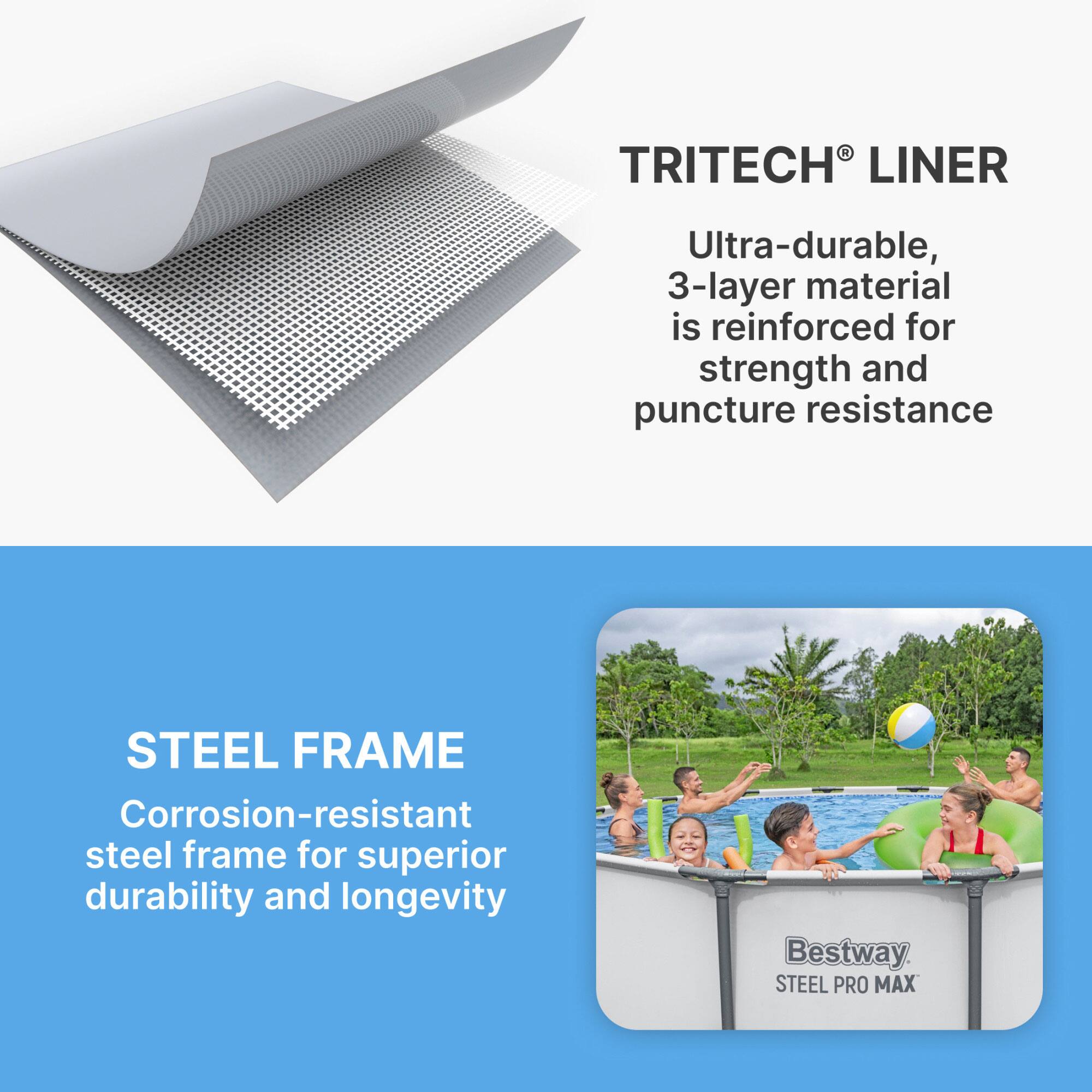 **TRITECH® LINER**  
Ultra-durable, 3-layer material is reinforced for strength and puncture resistance

**STEEL FRAME**  
Corrosion-resistant steel frame for superior durability and longevity

**Bestway STEEL PRO MAX**